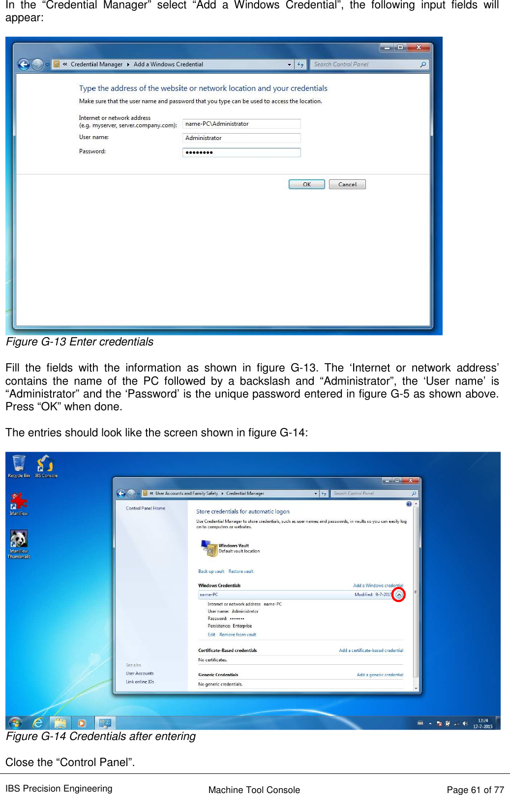 IBS Precision Engineering    Machine Tool Console   Page 61 of 77  In  the  “Credential  Manager”  select  “Add  a  Windows  Credential”,  the  following  input  fields  will appear:   Figure G-13 Enter credentials  Fill  the  fields  with  the  information  as  shown  in  figure  G-13.  The  ‘Internet  or  network  address’ contains  the  name  of  the  PC  followed  by  a  backslash  and  “Administrator”,  the  ‘User  name’  is “Administrator” and the ‘Password’ is the unique password entered in figure G-5 as shown above. Press “OK” when done.  The entries should look like the screen shown in figure G-14:   Figure G-14 Credentials after entering  Close the “Control Panel”. 