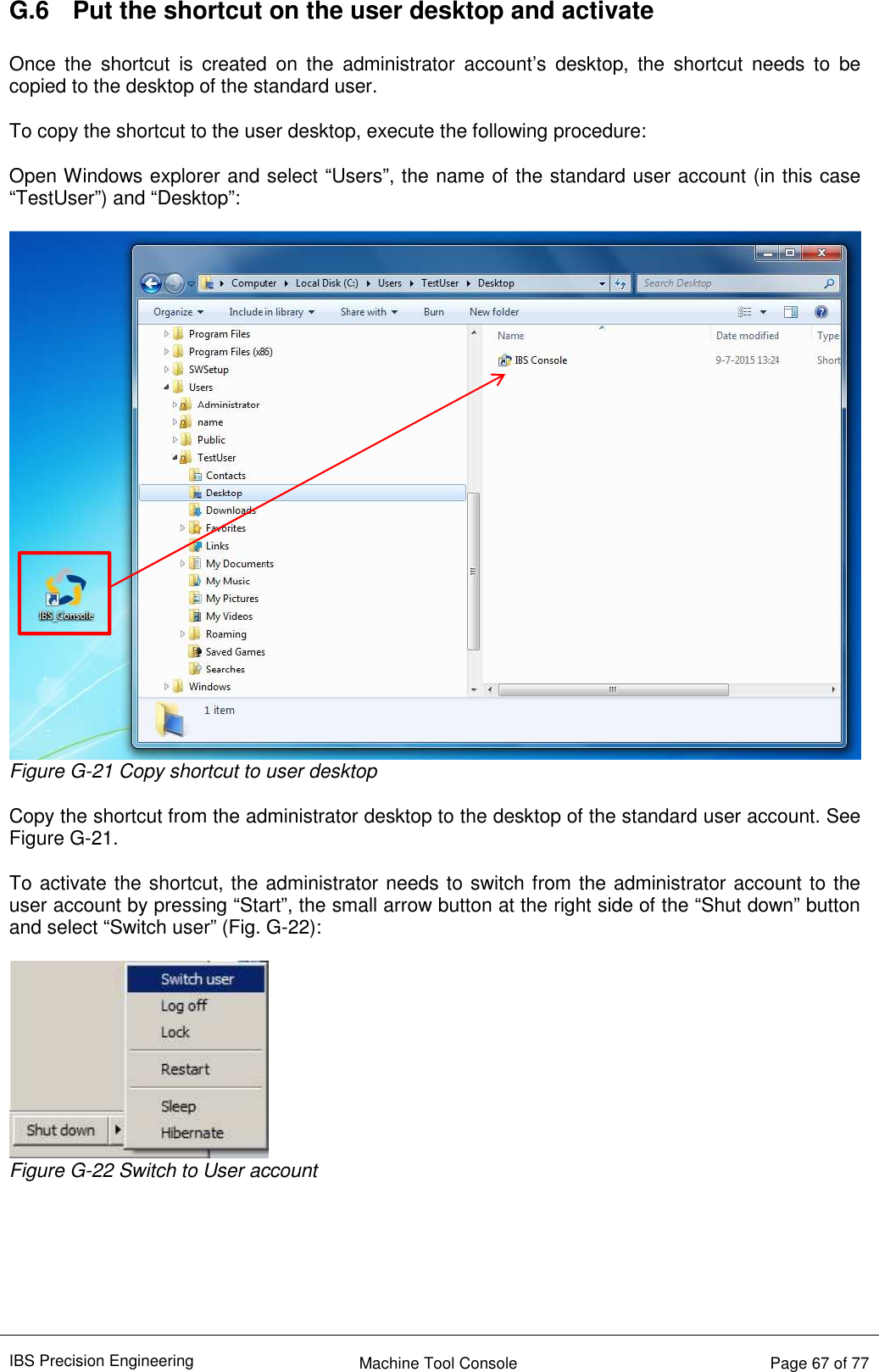 IBS Precision Engineering    Machine Tool Console   Page 67 of 77  G.6  Put the shortcut on the user desktop and activate  Once  the  shortcut  is  created  on  the  administrator  account’s  desktop,  the  shortcut  needs  to  be copied to the desktop of the standard user.  To copy the shortcut to the user desktop, execute the following procedure:  Open Windows explorer and select “Users”, the name of the standard user account (in this case “TestUser”) and “Desktop”:   Figure G-21 Copy shortcut to user desktop  Copy the shortcut from the administrator desktop to the desktop of the standard user account. See Figure G-21.  To activate the shortcut, the administrator needs to switch from the administrator account to the user account by pressing “Start”, the small arrow button at the right side of the “Shut down” button and select “Switch user” (Fig. G-22):   Figure G-22 Switch to User account       