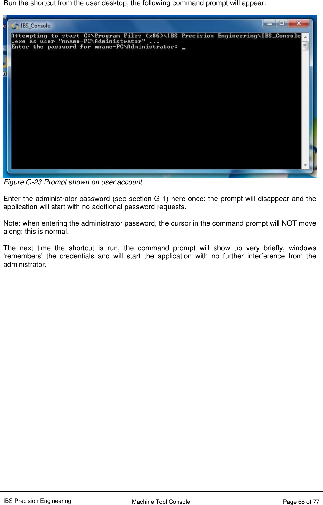 IBS Precision Engineering    Machine Tool Console   Page 68 of 77  Run the shortcut from the user desktop; the following command prompt will appear:   Figure G-23 Prompt shown on user account  Enter the administrator password (see section G-1) here once: the prompt will disappear and the application will start with no additional password requests.  Note: when entering the administrator password, the cursor in the command prompt will NOT move along: this is normal.  The  next  time  the  shortcut  is  run,  the  command  prompt  will  show  up  very  briefly,  windows ‘remembers’  the  credentials  and  will  start  the  application  with  no  further  interference  from  the administrator.                            