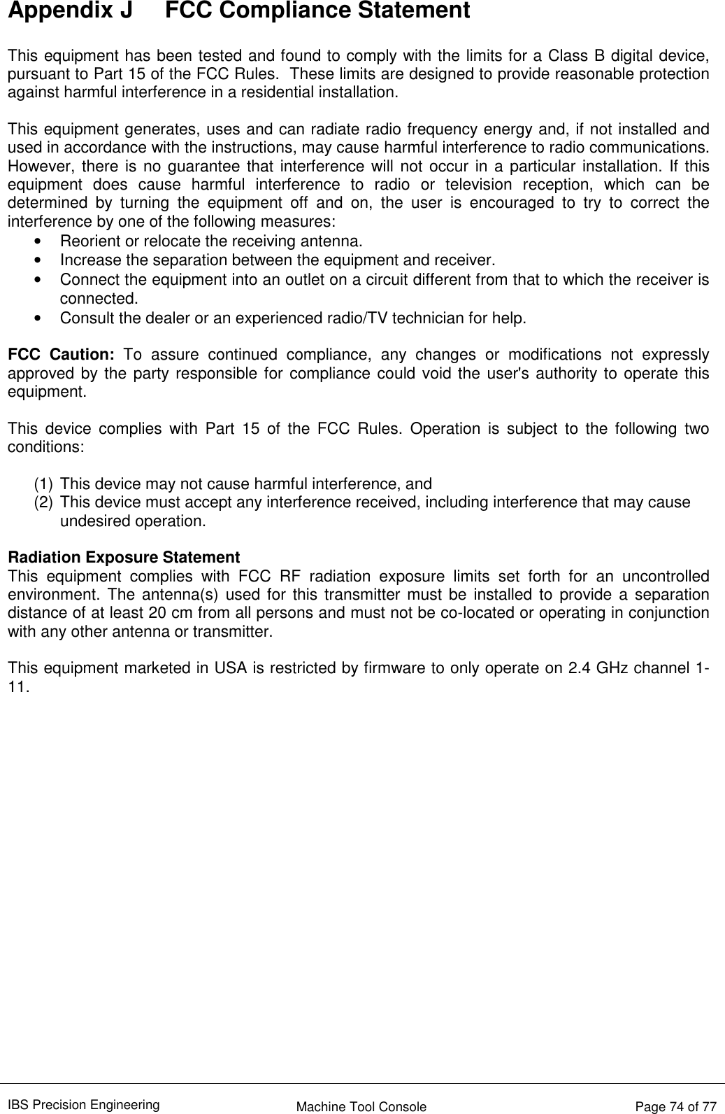 IBS Precision Engineering    Machine Tool Console   Page 74 of 77  Appendix J  FCC Compliance Statement  This equipment has been tested and found to comply with the limits for a Class B digital device, pursuant to Part 15 of the FCC Rules.  These limits are designed to provide reasonable protection against harmful interference in a residential installation.    This equipment generates, uses and can radiate radio frequency energy and, if not installed and used in accordance with the instructions, may cause harmful interference to radio communications. However, there is no guarantee that interference will not occur in a particular installation. If this equipment  does  cause  harmful  interference  to  radio  or  television  reception,  which  can  be determined  by  turning  the  equipment  off  and  on,  the  user  is  encouraged  to  try  to  correct  the interference by one of the following measures: •  Reorient or relocate the receiving antenna. •  Increase the separation between the equipment and receiver. •  Connect the equipment into an outlet on a circuit different from that to which the receiver is connected. •  Consult the dealer or an experienced radio/TV technician for help.  FCC  Caution:  To  assure  continued  compliance,  any  changes  or  modifications  not  expressly approved by the party responsible for compliance could void the user&apos;s authority to operate this equipment.   This  device  complies  with  Part  15  of  the  FCC  Rules.  Operation  is  subject  to  the  following  two conditions:    (1) This device may not cause harmful interference, and   (2) This device must accept any interference received, including interference that may cause undesired operation.  Radiation Exposure Statement This  equipment  complies  with  FCC  RF  radiation  exposure  limits  set  forth  for  an  uncontrolled environment. The  antenna(s)  used for this transmitter must be installed to  provide a  separation distance of at least 20 cm from all persons and must not be co-located or operating in conjunction with any other antenna or transmitter.  This equipment marketed in USA is restricted by firmware to only operate on 2.4 GHz channel 1-11.    