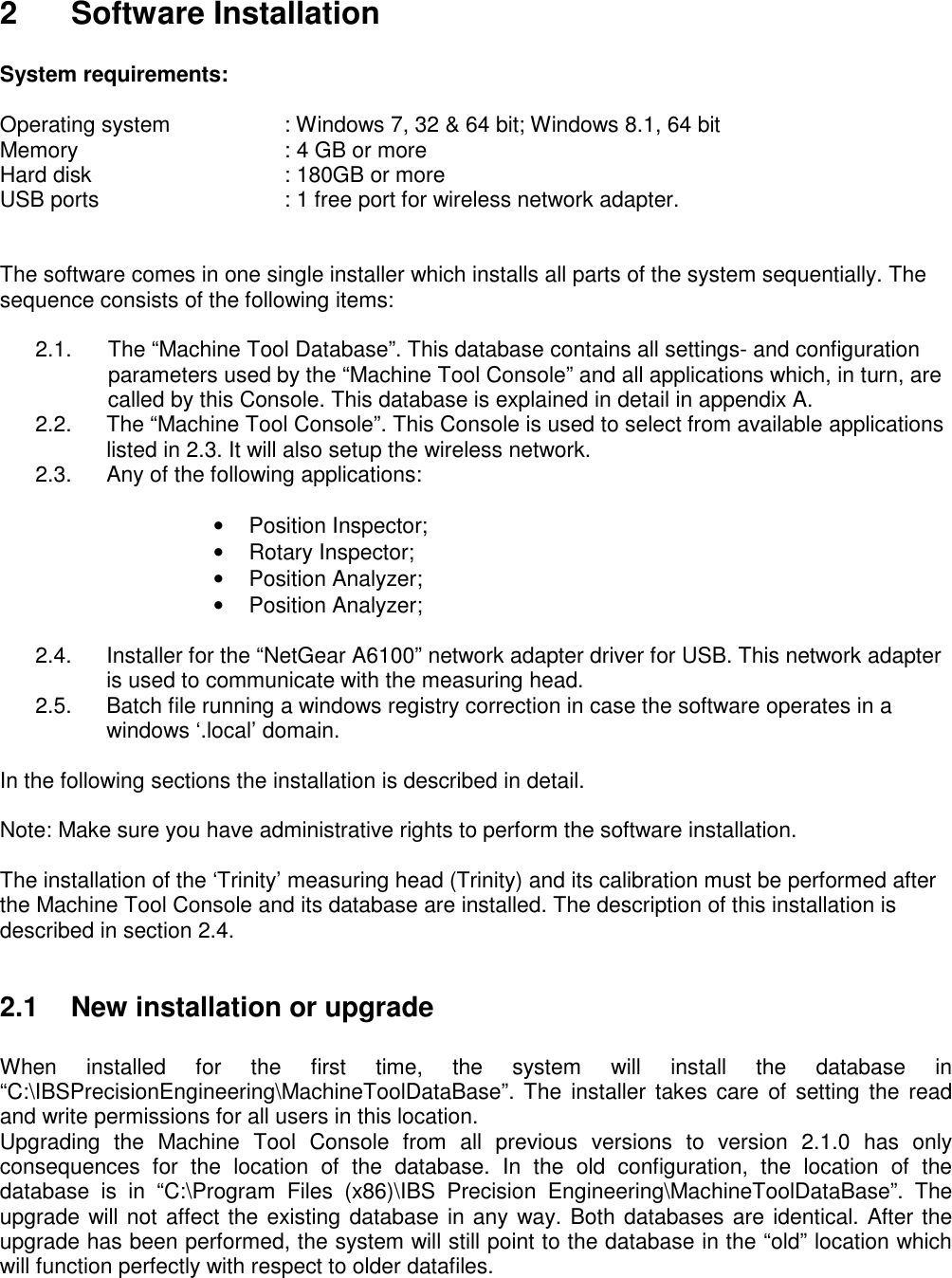  2  Software Installation  System requirements:  Operating system    : Windows 7, 32 &amp; 64 bit; Windows 8.1, 64 bit Memory      : 4 GB or more Hard disk      : 180GB or more USB ports      : 1 free port for wireless network adapter.   The software comes in one single installer which installs all parts of the system sequentially. The sequence consists of the following items:  2.1.      The “Machine Tool Database”. This database contains all settings- and configuration             parameters used by the “Machine Tool Console” and all applications which, in turn, are              called by this Console. This database is explained in detail in appendix A. 2.2.  The “Machine Tool Console”. This Console is used to select from available applications listed in 2.3. It will also setup the wireless network. 2.3.  Any of the following applications:  •  Position Inspector; •  Rotary Inspector; •  Position Analyzer; •  Position Analyzer;  2.4.  Installer for the “NetGear A6100” network adapter driver for USB. This network adapter is used to communicate with the measuring head. 2.5.  Batch file running a windows registry correction in case the software operates in a windows ‘.local’ domain.  In the following sections the installation is described in detail.  Note: Make sure you have administrative rights to perform the software installation.  The installation of the ‘Trinity’ measuring head (Trinity) and its calibration must be performed after the Machine Tool Console and its database are installed. The description of this installation is described in section 2.4.  2.1  New installation or upgrade  When  installed  for  the  first  time,  the  system  will  install  the  database  in “C:\IBSPrecisionEngineering\MachineToolDataBase”. The installer  takes care of  setting the read and write permissions for all users in this location. Upgrading  the  Machine  Tool  Console  from  all  previous  versions  to  version  2.1.0  has  only consequences  for  the  location  of  the  database.  In  the  old  configuration,  the  location  of  the database  is  in  “C:\Program  Files  (x86)\IBS  Precision  Engineering\MachineToolDataBase”.  The upgrade will not affect the existing database in any way. Both databases are identical. After the upgrade has been performed, the system will still point to the database in the “old” location which will function perfectly with respect to older datafiles.       