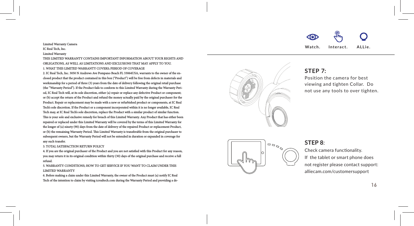 Limited Warranty CameraIC Real Tech, Inc.Limited WarrantyTHIS LIMITED WARRANTY CONTAINS IMPORTANT INFORMATION ABOUT YOUR RIGHTS AND OBLIGATIONS, AS WELL AS LIMITATIONS AND EXCLUSIONS THAT MAY APPLY TO YOU.1. WHAT THIS LIMITED WARRANTY COVERS; PERIOD OF COVERAGE2. IC Real Tech, Inc. 3050 N Andrews Ave Pompano Beach FL 33064USA, warrants to the owner of the en-closed product that the product contained in this box (&ldquo;Product&rdquo;) will be free from defects in materials and workmanship for a period of three (3) years from the date of delivery following the original retail purchase (the &ldquo;Warranty Period&rdquo;). If the Product fails to conform to this Limited Warranty during the Warranty Peri-od, IC Real Tech will, at its sole discretion, either (a) repair or replace any defective Product or component; or (b) accept the return of the Product and refund the money actually paid by the original purchaser for the Product. Repair or replacement may be made with a new or refurbished product or components, at IC Real Tech&rsquo;s sole discretion. If the Product or a component incorporated within it is no longer available, IC Real Tech may, at IC Real Tech&rsquo;s sole discretion, replace the Product with a similar product of similar function.   is is your sole and exclusive remedy for breach of this Limited Warranty. Any Product that has either been repaired or replaced under this Limited Warranty will be covered by the terms of this Limited Warranty for the longer of (a) ninety (90) days from the date of delivery of the repaired Product or replacement Product, or (b) the remaining Warranty Period.   is Limited Warranty is transferable from the original purchaser to subsequent owners, but the Warranty Period will not be extended in duration or expanded in coverage for any such transfer.3. TOTAL SATISFACTION RETURN POLICY4. If you are the original purchaser of the Product and you are not satis ed with this Product for any reason, you may return it in its original condition within thirty (30) days of the original purchase and receive a full refund.5. WARRANTY CONDITIONS; HOW TO GET SERVICE IF YOU WANT TO CLAIM UNDER THIS LIMITED WARRANTY6. Before making a claim under this Limited Warranty, the owner of the Product must (a) notify IC Real Tech of the intention to claim by visiting icrealtech.com during the Warranty Period and providing a de-16STEP 8:Check camera func onality.If  the tablet or smart phone does not register please contact support: alliecam.com/customersupportSTEP 7:Position the camera for best viewing and tighten Collar.  Do not use any tools to over tighten. Watch. Interact. ALLie.