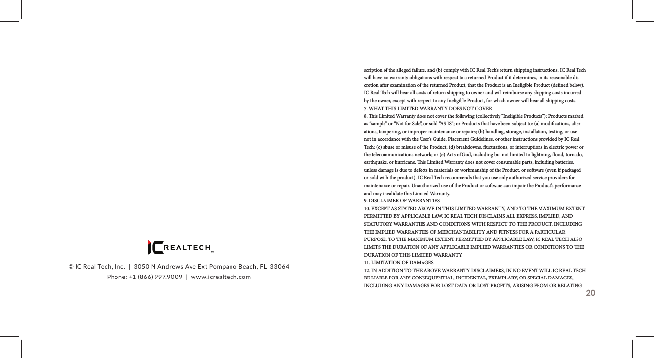 &trade;&copy; IC Real Tech, Inc.  |  3050 N Andrews Ave Ext Pompano Beach, FL  33064Phone: +1 (866) 997.9009  |  www.icrealtech.comscription of the alleged failure, and (b) comply with IC Real Tech&rsquo;s return shipping instructions. IC Real Tech will have no warranty obligations with respect to a returned Product if it determines, in its reasonable dis-cretion a er examination of the returned Product, that the Product is an Ineligible Product (de ned below). IC Real Tech will bear all costs of return shipping to owner and will reimburse any shipping costs incurred by the owner, except with respect to any Ineligible Product, for which owner will bear all shipping costs.7. WHAT THIS LIMITED WARRANTY DOES NOT COVER8.   is Limited Warranty does not cover the following (collectively &ldquo;Ineligible Products&rdquo;): Products marked as &ldquo;sample&rdquo; or &ldquo;Not for Sale&rdquo;, or sold &ldquo;AS IS&rdquo;; or Products that have been subject to: (a) modi cations, alter-ations, tampering, or improper maintenance or repairs; (b) handling, storage, installation, testing, or use not in accordance with the User&rsquo;s Guide, Placement Guidelines, or other instructions provided by IC Real Tech; (c) abuse or misuse of the Product; (d) breakdowns,  uctuations, or interruptions in electric power or the telecommunications network; or (e) Acts of God, including but not limited to lightning,  ood, tornado, earthquake, or hurricane.   is Limited Warranty does not cover consumable parts, including batteries, unless damage is due to defects in materials or workmanship of the Product, or so ware (even if packaged or sold with the product). IC Real Tech recommends that you use only authorized service providers for maintenance or repair. Unauthorized use of the Product or so ware can impair the Product&rsquo;s performance and may invalidate this Limited Warranty.9. DISCLAIMER OF WARRANTIES10. EXCEPT AS STATED ABOVE IN THIS LIMITED WARRANTY, AND TO THE MAXIMUM EXTENT PERMITTED BY APPLICABLE LAW, IC REAL TECH DISCLAIMS ALL EXPRESS, IMPLIED, AND STATUTORY WARRANTIES AND CONDITIONS WITH RESPECT TO THE PRODUCT, INCLUDING THE IMPLIED WARRANTIES OF MERCHANTABILITY AND FITNESS FOR A PARTICULAR PURPOSE. TO THE MAXIMUM EXTENT PERMITTED BY APPLICABLE LAW, IC REAL TECH ALSO LIMITS THE DURATION OF ANY APPLICABLE IMPLIED WARRANTIES OR CONDITIONS TO THE DURATION OF THIS LIMITED WARRANTY.11. LIMITATION OF DAMAGES12. IN ADDITION TO THE ABOVE WARRANTY DISCLAIMERS, IN NO EVENT WILL IC REAL TECH BE LIABLE FOR ANY CONSEQUENTIAL, INCIDENTAL, EXEMPLARY, OR SPECIAL DAMAGES, INCLUDING ANY DAMAGES FOR LOST DATA OR LOST PROFITS, ARISING FROM OR RELATING 20