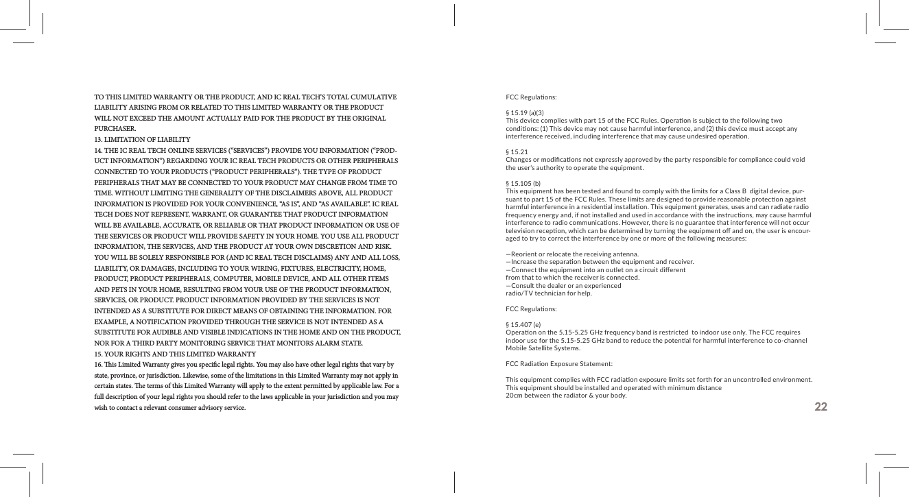 TO THIS LIMITED WARRANTY OR THE PRODUCT, AND IC REAL TECH&rsquo;S TOTAL CUMULATIVE LIABILITY ARISING FROM OR RELATED TO THIS LIMITED WARRANTY OR THE PRODUCT WILL NOT EXCEED THE AMOUNT ACTUALLY PAID FOR THE PRODUCT BY THE ORIGINAL PURCHASER.13. LIMITATION OF LIABILITY14. THE IC REAL TECH ONLINE SERVICES (&ldquo;SERVICES&rdquo;) PROVIDE YOU INFORMATION (&ldquo;PROD-UCT INFORMATION&rdquo;) REGARDING YOUR IC REAL TECH PRODUCTS OR OTHER PERIPHERALS CONNECTED TO YOUR PRODUCTS (&ldquo;PRODUCT PERIPHERALS&rdquo;). THE TYPE OF PRODUCT PERIPHERALS THAT MAY BE CONNECTED TO YOUR PRODUCT MAY CHANGE FROM TIME TO TIME. WITHOUT LIMITING THE GENERALITY OF THE DISCLAIMERS ABOVE, ALL PRODUCT INFORMATION IS PROVIDED FOR YOUR CONVENIENCE, &ldquo;AS IS&rdquo;, AND &ldquo;AS AVAILABLE&rdquo;. IC REAL TECH DOES NOT REPRESENT, WARRANT, OR GUARANTEE THAT PRODUCT INFORMATION WILL BE AVAILABLE, ACCURATE, OR RELIABLE OR THAT PRODUCT INFORMATION OR USE OF THE SERVICES OR PRODUCT WILL PROVIDE SAFETY IN YOUR HOME. YOU USE ALL PRODUCT INFORMATION, THE SERVICES, AND THE PRODUCT AT YOUR OWN DISCRETION AND RISK. YOU WILL BE SOLELY RESPONSIBLE FOR (AND IC REAL TECH DISCLAIMS) ANY AND ALL LOSS, LIABILITY, OR DAMAGES, INCLUDING TO YOUR WIRING, FIXTURES, ELECTRICITY, HOME, PRODUCT, PRODUCT PERIPHERALS, COMPUTER, MOBILE DEVICE, AND ALL OTHER ITEMS AND PETS IN YOUR HOME, RESULTING FROM YOUR USE OF THE PRODUCT INFORMATION, SERVICES, OR PRODUCT. PRODUCT INFORMATION PROVIDED BY THE SERVICES IS NOT INTENDED AS A SUBSTITUTE FOR DIRECT MEANS OF OBTAINING THE INFORMATION. FOR EXAMPLE, A NOTIFICATION PROVIDED THROUGH THE SERVICE IS NOT INTENDED AS A SUBSTITUTE FOR AUDIBLE AND VISIBLE INDICATIONS IN THE HOME AND ON THE PRODUCT, NOR FOR A THIRD PARTY MONITORING SERVICE THAT MONITORS ALARM STATE.15. YOUR RIGHTS AND THIS LIMITED WARRANTY16.   is Limited Warranty gives you speci c legal rights. You may also have other legal rights that vary by state, province, or jurisdiction. Likewise, some of the limitations in this Limited Warranty may not apply in certain states.   e terms of this Limited Warranty will apply to the extent permitted by applicable law. For a full description of your legal rights you should refer to the laws applicable in your jurisdiction and you may wish to contact a relevant consumer advisory service. 22FCC Regula ons:&sect; 15.19 (a)(3)This device complies with part 15 of the FCC Rules. Opera on is subject to the following two condi ons: (1) This device may not cause harmful interference, and (2) this device must accept any interference received, including interference that may cause undesired opera on.&sect; 15.21Changes or modiﬁ ca ons not expressly approved by the party responsible for compliance could void the user&lsquo;s authority to operate the equipment. &sect; 15.105 (b)This equipment has been tested and found to comply with the limits for a Class B  digital device, pur-suant to part 15 of the FCC Rules. These limits are designed to provide reasonable protec on against harmful interference in a residen al installa on. This equipment generates, uses and can radiate radio frequency energy and, if not installed and used in accordance with the instruc ons, may cause harmful interference to radio communica ons. However, there is no guarantee that interference will not occur television recep on, which can be determined by turning the equipment oﬀ  and on, the user is encour-aged to try to correct the interference by one or more of the following measures:&mdash;Reorient or relocate the receiving antenna.&mdash;Increase the separa on between the equipment and receiver.&mdash;Connect the equipment into an outlet on a circuit diﬀ erent from that to which the receiver is connected.&mdash;Consult the dealer or an experienced radio/TV technician for help.FCC Regula ons:&sect; 15.407 (e)Opera on on the 5.15-5.25 GHz frequency band is restricted  to indoor use only. The FCC requires indoor use for the 5.15-5.25 GHz band to reduce the poten al for harmful interference to co-channel Mobile Satellite Systems.  FCC Radia on Exposure Statement:This equipment complies with FCC radia on exposure limits set forth for an uncontrolled environment. This equipment should be installed and operated with minimum distance 20cm between the radiator &amp; your body.