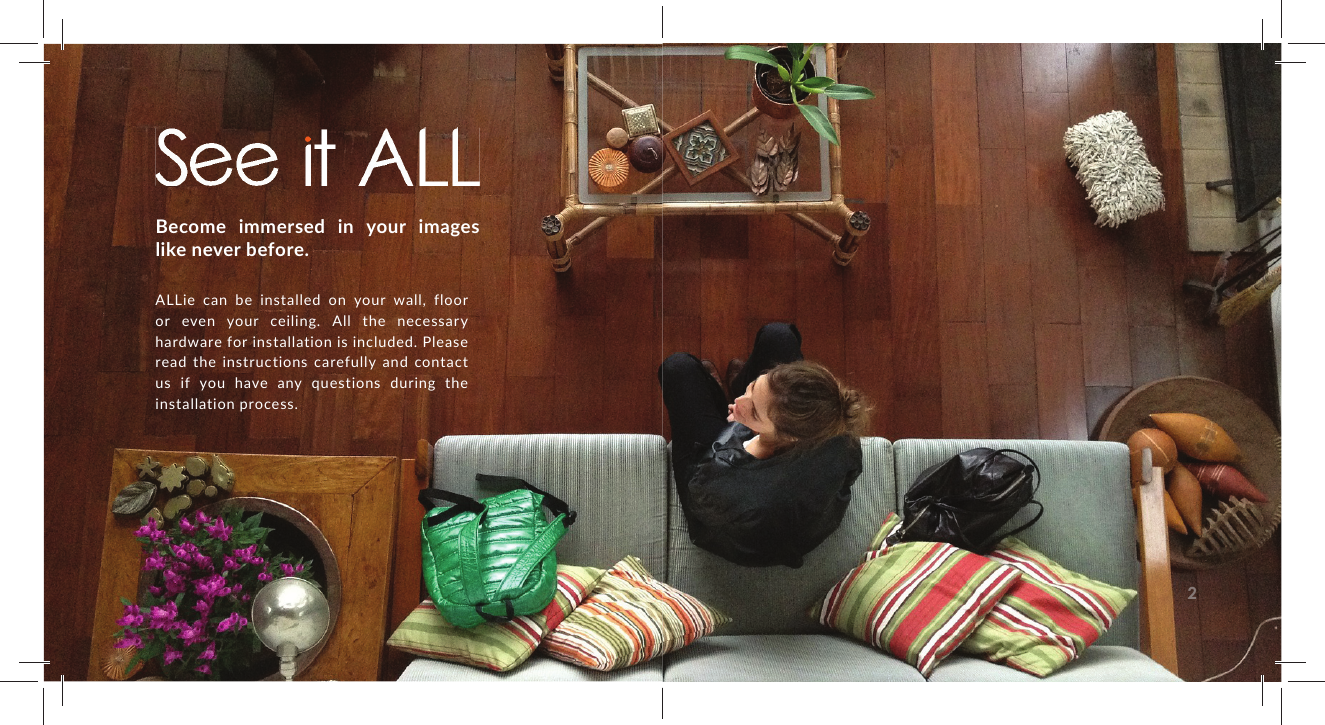 Become immersed in your images like never before. ALLie can be installed on your wall, floor or even your ceiling. All the necessary hardware for installation is included. Please read the instructions carefully and contact us if you have any questions during the installation process.2