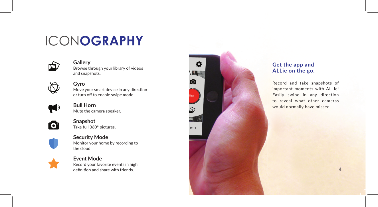 GalleryBrowse through your library of videos and snapshots.GyroMove your smart device in any direc on or turn oﬀ  to enable swipe mode.Bull HornMute the camera speaker.SnapshotTake full 360&ordm; pictures.Security ModeMonitor your home by recording to the cloud.Event ModeRecord your favorite events in high deﬁ ni on and share with friends.ICONOGRAPHYGet the app and ALLie on the go.Record and take snapshots of important moments with ALLie! Easily swipe in any direction to reveal what other cameras would normally have missed.4