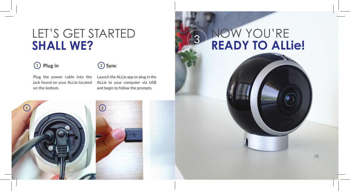 LET&rsquo;S GET STARTEDSHALL WE?        SyncLaunch the ALLie app or plug in the ALLie to your computer via USB and begin to follow the prompts.        Plug inPlug the power cable into the jack found on your ALLie located on the bo om.1122NOW YOU&rsquo;REREADY TO ALLie!103