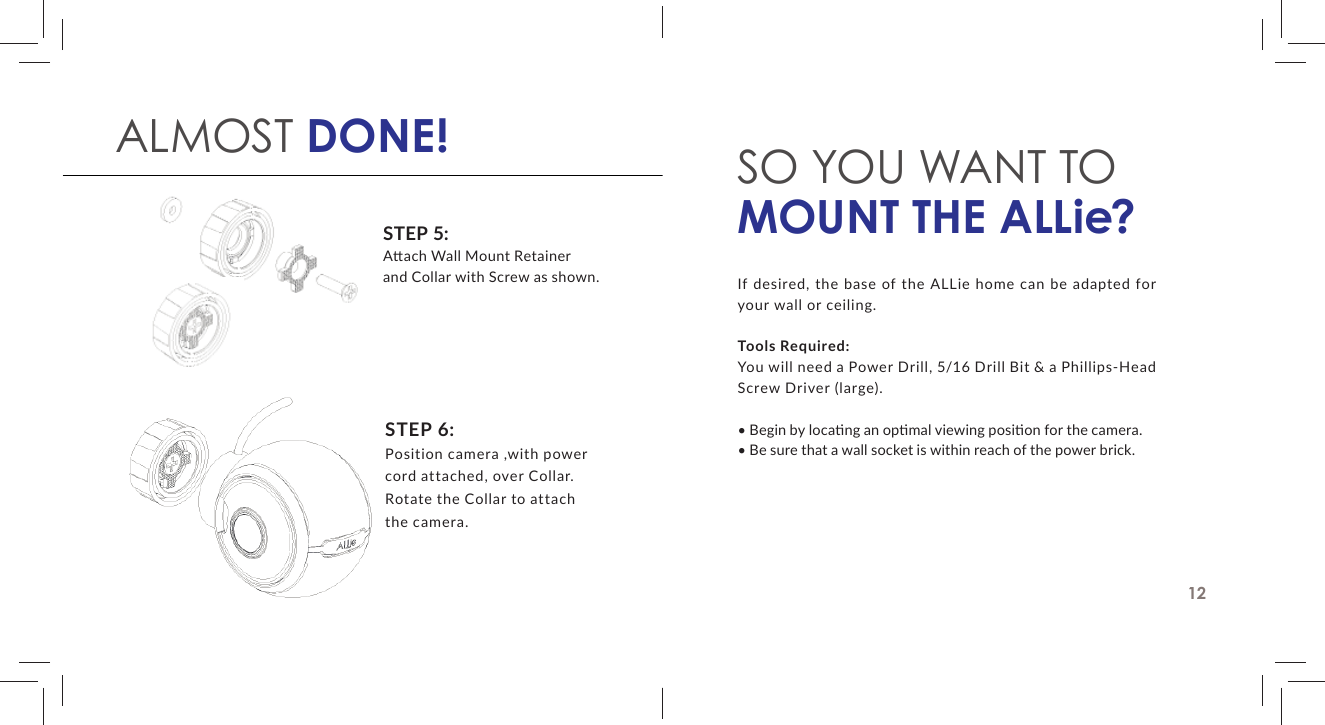 STEP 5:A  ach Wall Mount Retainer and Collar with Screw as shown.STEP 6:Position camera ,with power cord attached, over Collar. Rotate the Collar to attach the camera.ALMOST DONE! SO YOU WANT TOMOUNT THE ALLie?If desired, the base of the ALLie home can be adapted for your wall or ceiling.Tools Required: You will need a Power Drill, 5/16 Drill Bit &amp; a Phillips-Head Screw Driver (large).&bull; Begin by loca ng an op mal viewing posi on for the camera.&bull; Be sure that a wall socket is within reach of the power brick.12