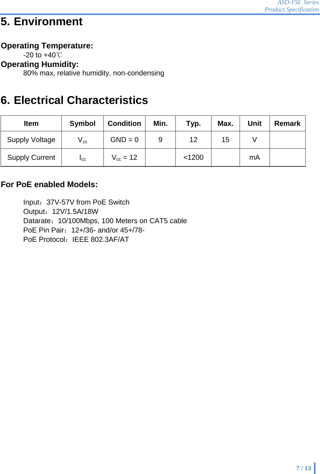 ASD-156 Series Product Specification    7 / 13 5. Environment  Operating Temperature:   -20 to +40℃ Operating Humidity:   80% max, relative humidity, non-condensing   6. Electrical Characteristics    Item Symbol Condition Min. Typ. Max. Unit RemarkSupply Voltage  Vcc  GND = 0  9  12  15  V   Supply Current  Icc Vcc = 12   &lt;1200   mA    For PoE enabled Models:  Input：37V-57V from PoE Switch Output：12V/1.5A/18W Datarate：10/100Mbps, 100 Meters on CAT5 cable PoE Pin Pair：12+/36- and/or 45+/78- PoE Protocol：IEEE 802.3AF/AT   