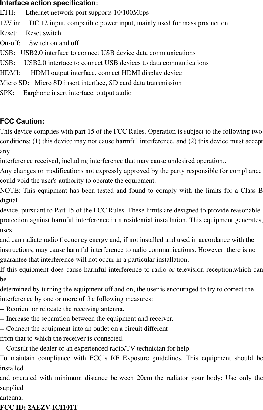 Interfaceactionspecification:ETH：Ethernetnetworkportsupports10/100Mbps12Vin: DC12input,compatiblepowerinput,mainlyusedformassproductionReset: ResetswitchOn-off: SwitchonandoffUSB:USB2.0interfacetoconnectUSBdevicedatacommunicationsUSB: USB2.0interfacetoconnectUSBdevicestodatacommunicationsHDMI: HDMIoutputinterface,connectHDMIdisplaydeviceMicroSD:MicroSDinsertinterface,SDcarddatatransmissionSPK: Earphoneinsertinterface,outputaudioFCCCaution:Thisdevicecomplieswithpart15oftheFCCRules.Operationissubjecttothefollowingtwoconditions:(1)thisdevicemaynotcauseharmfulinterference,and(2)thisdevicemustacceptanyinterferencereceived,includinginterferencethatmaycauseundesiredoperation..Anychangesormodificationsnotexpresslyapprovedbythepartyresponsibleforcompliancecouldvoidtheuser&apos;sauthoritytooperatetheequipment.NOTE:ThisequipmenthasbeentestedandfoundtocomplywiththelimitsforaClassBdigitaldevice,pursuanttoPart15oftheFCCRules.Theselimitsaredesignedtoprovidereasonableprotectionagainstharmfulinterferenceinaresidentialinstallation.Thisequipmentgenerates,usesandcanradiateradiofrequencyenergyand,ifnotinstalledandusedinaccordancewiththeinstructions,maycauseharmfulinterferencetoradiocommunications.However,thereisnoguaranteethatinterferencewillnotoccurinaparticularinstallation.Ifthisequipmentdoescauseharmfulinterferencetoradioortelevisionreception,whichcanbedeterminedbyturningtheequipmentoffandon,theuserisencouragedtotrytocorrecttheinterferencebyoneormoreofthefollowingmeasures:--Reorientorrelocatethereceivingantenna.--Increasetheseparationbetweentheequipmentandreceiver.--Connecttheequipmentintoanoutletonacircuitdifferentfromthattowhichthereceiverisconnected.--Consultthedealeroranexperiencedradio/TVtechnicianforhelp.TomaintaincompliancewithFCC’sRFExposureguidelines,Thisequipmentshouldbeinstalledandoperatedwithminimumdistancebetween20cmtheradiatoryourbody:Useonlythesuppliedantenna.FCCID:2AEZV-ICI101T