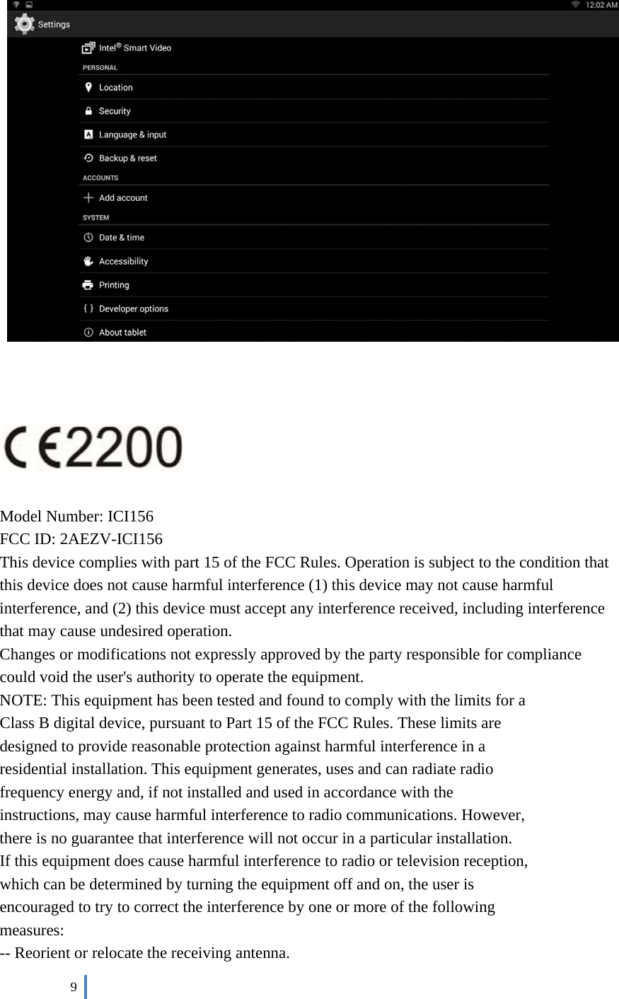 9 Model Number: ICI156FCC ID: 2AEZV-ICI156This device complies with part 15 of the FCC Rules. Operation is subject to the condition that this device does not cause harmful interference (1) this device may not cause harmful interference, and (2) this device must accept any interference received, including interference that may cause undesired operation. Changes or modifications not expressly approved by the party responsible for compliance could void the user&apos;s authority to operate the equipment. NOTE: This equipment has been tested and found to comply with the limits for a Class B digital device, pursuant to Part 15 of the FCC Rules. These limits are designed to provide reasonable protection against harmful interference in a residential installation. This equipment generates, uses and can radiate radio frequency energy and, if not installed and used in accordance with the instructions, may cause harmful interference to radio communications. However, there is no guarantee that interference will not occur in a particular installation. If this equipment does cause harmful interference to radio or television reception, which can be determined by turning the equipment off and on, the user is encouraged to try to correct the interference by one or more of the following measures: -- Reorient or relocate the receiving antenna. 