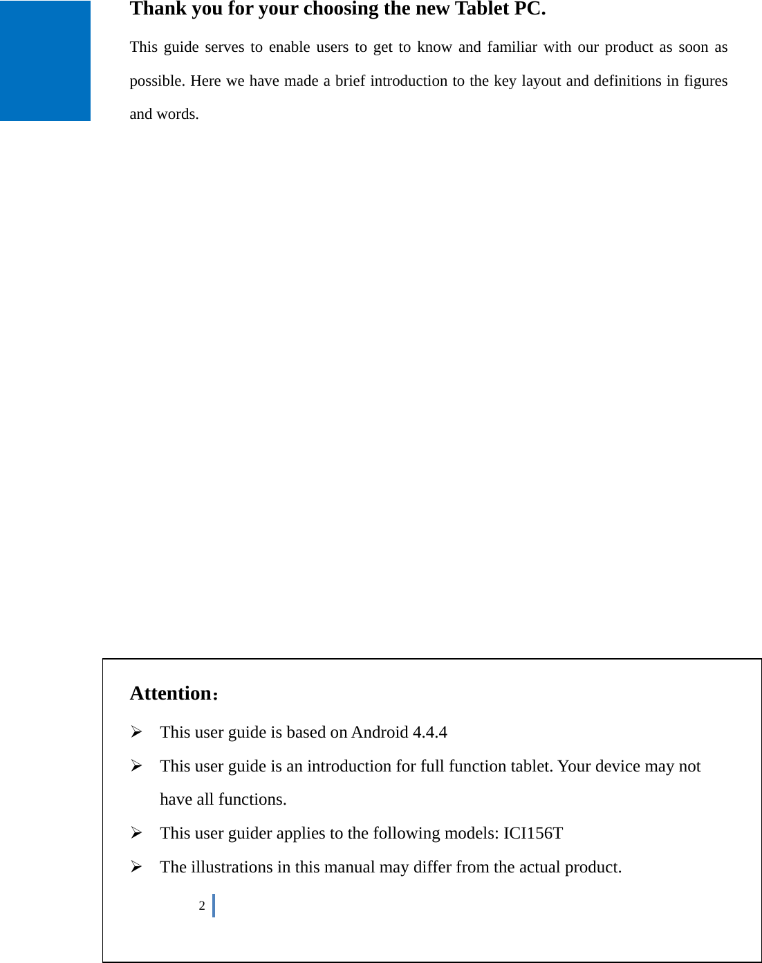  2      Thank you for your choosing the new Tablet PC. This guide serves to enable users to get to know and familiar with our product as soon as possible. Here we have made a brief introduction to the key layout and definitions in figures and words.                          Attention：  This user guide is based on Android 4.4.4    This user guide is an introduction for full function tablet. Your device may not have all functions.  This user guider applies to the following models: ICI156T  The illustrations in this manual may differ from the actual product. 