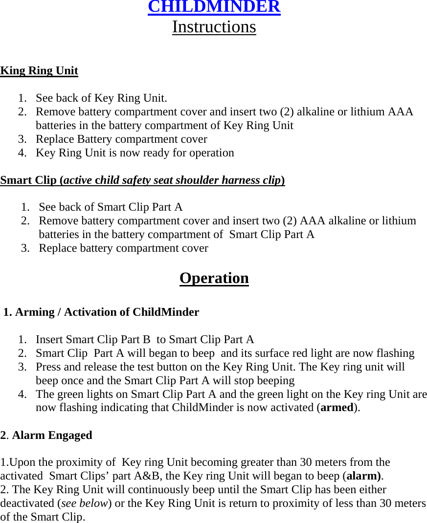 CHILDMINDER Instructions   King Ring Unit  1. See back of Key Ring Unit. 2. Remove battery compartment cover and insert two (2) alkaline or lithium AAA batteries in the battery compartment of Key Ring Unit 3. Replace Battery compartment cover 4. Key Ring Unit is now ready for operation  Smart Clip (active child safety seat shoulder harness clip)  1. See back of Smart Clip Part A 2. Remove battery compartment cover and insert two (2) AAA alkaline or lithium batteries in the battery compartment of  Smart Clip Part A 3. Replace battery compartment cover  Operation   1. Arming / Activation of ChildMinder  1. Insert Smart Clip Part B  to Smart Clip Part A  2. Smart Clip  Part A will began to beep  and its surface red light are now flashing  3. Press and release the test button on the Key Ring Unit. The Key ring unit will beep once and the Smart Clip Part A will stop beeping  4. The green lights on Smart Clip Part A and the green light on the Key ring Unit are now flashing indicating that ChildMinder is now activated (armed).  2. Alarm Engaged  1.Upon the proximity of  Key ring Unit becoming greater than 30 meters from the activated  Smart Clips’ part A&amp;B, the Key ring Unit will began to beep (alarm). 2. The Key Ring Unit will continuously beep until the Smart Clip has been either deactivated (see below) or the Key Ring Unit is return to proximity of less than 30 meters of the Smart Clip.         