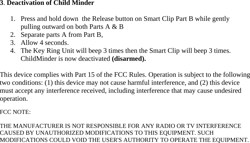 3. Deactivation of Child Minder  1. Press and hold down  the Release button on Smart Clip Part B while gently pulling outward on both Parts A &amp; B 2. Separate parts A from Part B,  3. Allow 4 seconds.  4. The Key Ring Unit will beep 3 times then the Smart Clip will beep 3 times. ChildMinder is now deactivated (disarmed).  This device complies with Part 15 of the FCC Rules. Operation is subject to the following two conditions: (1) this device may not cause harmful interference, and (2) this device must accept any interference received, including interference that may cause undesired operation.  FCC NOTE:  THE MANUFACTURER IS NOT RESPONSIBLE FOR ANY RADIO OR TV INTERFERENCE CAUSED BY UNAUTHORIZED MODIFICATIONS TO THIS EQUIPMENT. SUCH MODIFICATIONS COULD VOID THE USER&apos;S AUTHORITY TO OPERATE THE EQUIPMENT.   