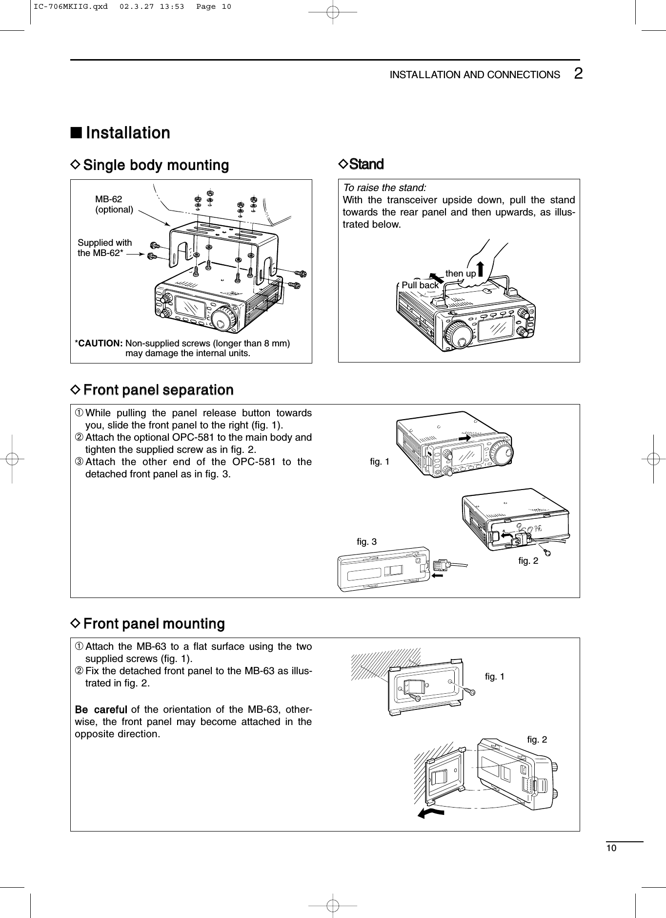 To raise the stand:With the transceiver upside down, pull the standtowards the rear panel and then upwards, as illus-trated below. 102INSTALLATION AND CONNECTIONS■IInnssttaallllaattiioonnDSSiinnggllee bbooddyy mmoouunnttiinnggDSSttaanndd*CAUTION: Non-supplied screws (longer than 8 mm)may damage the internal units.MB-62(optional)Supplied withthe MB-62*Pull backthen upDFFrroonntt ppaanneell sseeppaarraattiioonnDFFrroonntt ppaanneell mmoouunnttiinngg➀While pulling the panel release button towardsyou, slide the front panel to the right (ﬁg. 1).➁Attach the optional OPC-581 to the main body andtighten the supplied screw as in ﬁg. 2.➂Attach the other end of the OPC-581 to thedetached front panel as in ﬁg. 3.➀Attach the MB-63 to a ﬂat surface using the twosupplied screws (ﬁg. 1).➁Fix the detached front panel to the MB-63 as illus-trated in ﬁg. 2.BBee ccaarreeffuullof the orientation of the MB-63, other-wise, the front panel may become attached in theopposite direction.fig. 1fig. 2fig. 3fig. 1fig. 2IC-706MKIIG.qxd  02.3.27 13:53  Page 10