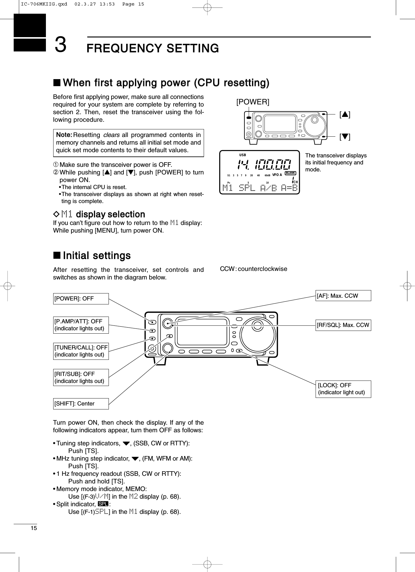 153FFRREEQQUUEENNCCYY SSEETTTTIINNGG■WWhheenn ffiirrsstt aappppllyyiinngg ppoowweerr ((CCPPUU rreesseettttiinngg))Before ﬁrst applying power, make sure all connectionsrequired for your system are complete by referring tosection 2. Then, reset the transceiver using the fol-lowing procedure.➀Make sure the transceiver power is OFF.➁While pushing [Y] and [Z], push [POWER] to turnpower ON.•The internal CPU is reset.•The transceiver displays as shown at right when reset-ting is complete.DM1 ddiissppllaayy sseelleeccttiioonnIf you can’t ﬁgure out how to return to the M1 display:While pushing [MENU], turn power ON.■IInniittiiaall sseettttiinnggssAfter resetting the transceiver, set controls andswitches as shown in the diagram below.NNoottee::Resetting  clears all programmed contents inmemory channels and returns all initial set mode andquick set mode contents to their default values.BLANKCHVFO AS1 5379204060dBUSBM1 SPL A/B A=BThe transceiver displaysits initial frequency andmode.[POWER][Y][Z]PO510[AF]: Max. CCW[RF/SQL]: Max. CCW[LOCK]: OFF(indicator light out)[POWER]: OFF[SHIFT]: Center[P.AMP/ATT]: OFF(indicator lights out)[TUNER/CALL]: OFF(indicator lights out)[RIT/SUB]: OFF(indicator lights out)CCW: counterclockwiseTurn power ON, then check the display. If any of thefollowing indicators appear, turn them OFF as follows:•Tuning step indicators, Z, (SSB, CW or RTTY):Push [TS].•MHz tuning step indicator, Z, (FM, WFM or AM):Push [TS].•1 Hz frequency readout (SSB, CW or RTTY):Push and hold [TS].•Memory mode indicator, MEMO:Use [(F-3)V/M] in the M2 display (p. 68).•Split indicator, ä:Use [(F-1)SPL] in the M1 display (p. 68).IC-706MKIIG.qxd  02.3.27 13:53  Page 15