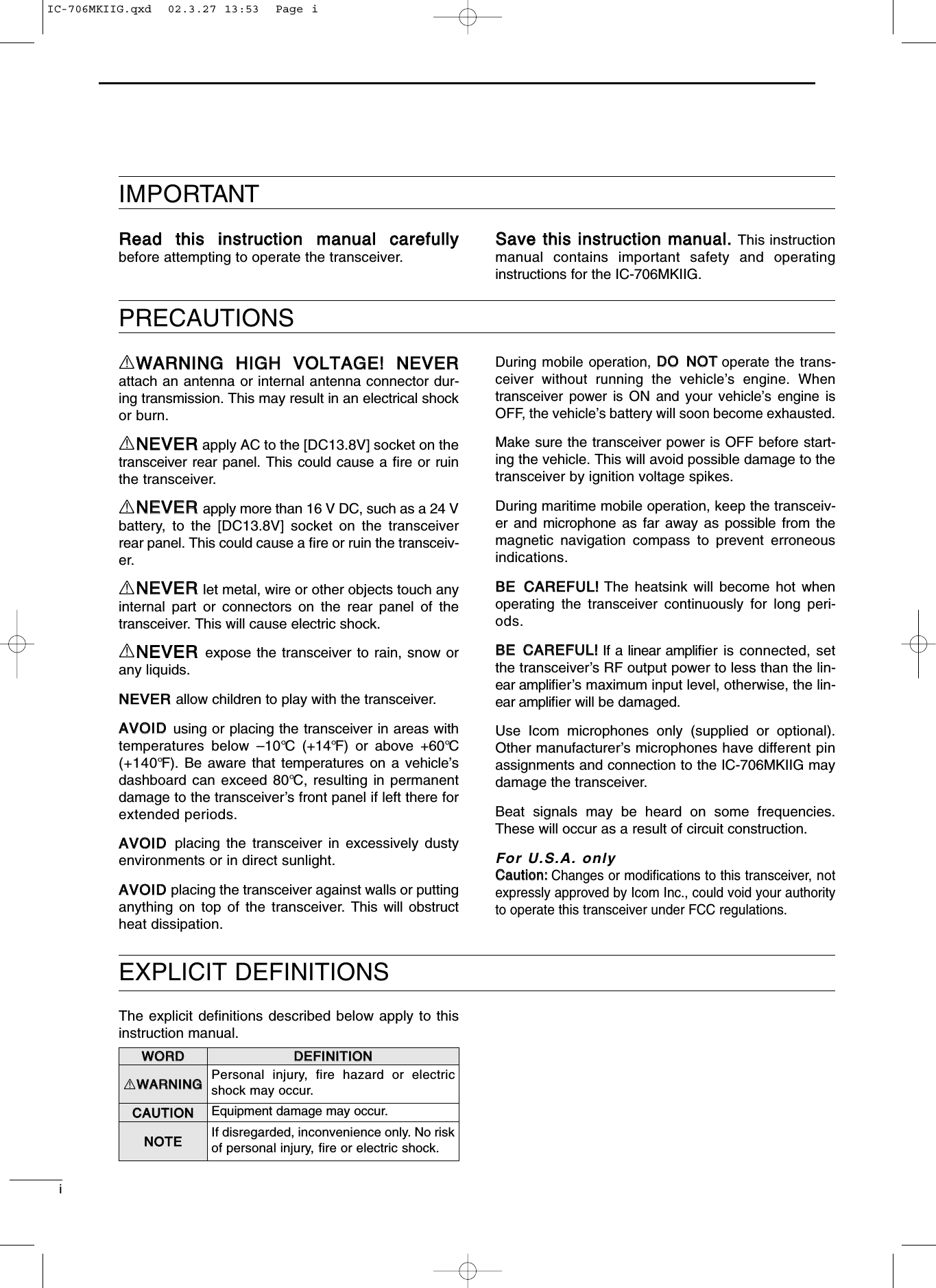 EXPLICIT DEFINITIONSPRECAUTIONSIMPORTANTRReeaadd tthhiiss iinnssttrruuccttiioonn mmaannuuaall ccaarreeffuullllyybefore attempting to operate the transceiver.SSaavvee tthhiiss iinnssttrruuccttiioonn mmaannuuaall..This instructionmanual contains important safety and operatinginstructions for the IC-706MKIIG.RWWAARRNNIINNGG HHIIGGHH VVOOLLTTAAGGEE!! NNEEVVEERRattach an antenna or internal antenna connector dur-ing transmission. This may result in an electrical shockor burn.RNNEEVVEERRapply AC to the [DC13.8V] socket on thetransceiver rear panel. This could cause a ﬁre or ruinthe transceiver.RNNEEVVEERRapply more than 16 V DC, such as a 24 Vbattery, to the [DC13.8V] socket on the transceiverrear panel. This could cause a ﬁre or ruin the transceiv-er.RNNEEVVEERRlet metal, wire or other objects touch anyinternal part or connectors on the rear panel of thetransceiver. This will cause electric shock.RNNEEVVEERRexpose the transceiver to rain, snow orany liquids.NNEEVVEERR allow children to play with the transceiver.AAVVOOIIDD using or placing the transceiver in areas withtemperatures below –10°C (+14°F) or above +60°C(+140°F). Be aware that temperatures on a vehicle’sdashboard can exceed 80°C, resulting in permanentdamage to the transceiver’s front panel if left there forextended periods.AAVVOOIIDD placing the transceiver in excessively dustyenvironments or in direct sunlight.AAVVOOIIDD placing the transceiver against walls or puttinganything on top of the transceiver. This will obstructheat dissipation.During mobile operation, DDOO NNOOTToperate the trans-ceiver without running the vehicle’s engine. Whentransceiver power is ON and your vehicle’s engine isOFF, the vehicle’s battery will soon become exhausted.Make sure the transceiver power is OFF before start-ing the vehicle. This will avoid possible damage to thetransceiver by ignition voltage spikes.During maritime mobile operation, keep the transceiv-er and microphone as far away as possible from themagnetic navigation compass to prevent erroneousindications.BBEE CCAARREEFFUULL!!The heatsink will become hot whenoperating the transceiver continuously for long peri-ods.BBEE CCAARREEFFUULL!!If a linear ampliﬁer is connected, setthe transceiver’s RF output power to less than the lin-ear ampliﬁer’s maximum input level, otherwise, the lin-ear ampliﬁer will be damaged.Use Icom microphones only (supplied or optional).Other manufacturer’s microphones have different pinassignments and connection to the IC-706MKIIG maydamage the transceiver.Beat signals may be heard on some frequencies.These will occur as a result of circuit construction.For U.S.A. onlyCCaauuttiioonn::Changes or modiﬁcations to this transceiver, notexpressly approved by Icom Inc., could void your authorityto operate this transceiver under FCC regulations.iThe explicit deﬁnitions described below apply to thisinstruction manual.WWOORRDDDDEEFFIINNIITTIIOONNRWWAARRNNIINNGGPersonal injury, fire hazard or electricshock may occur.CCAAUUTTIIOONNEquipment damage may occur.NNOOTTEEIf disregarded, inconvenience only. No riskof personal injury, ﬁre or electric shock.IC-706MKIIG.qxd  02.3.27 13:53  Page i