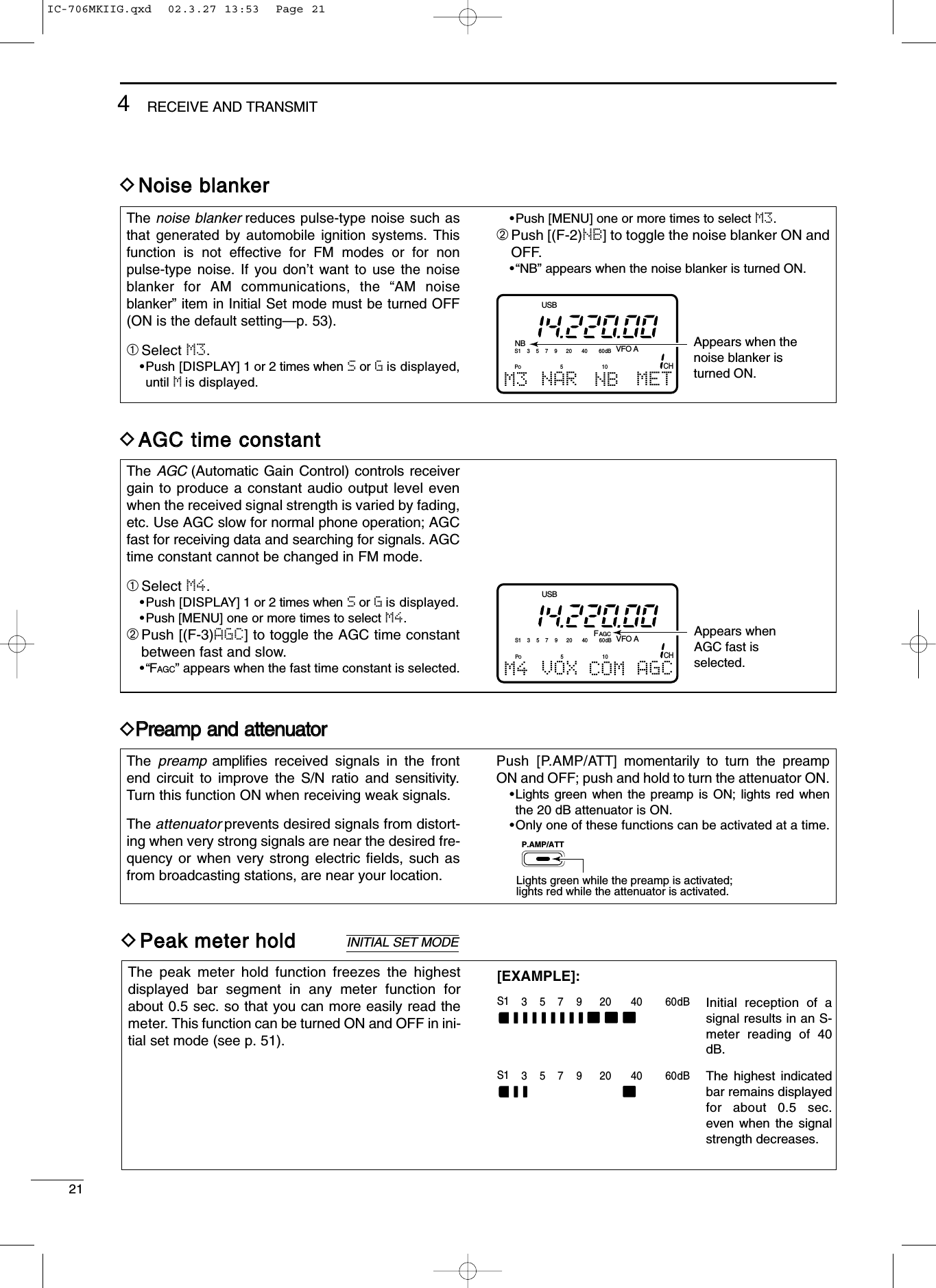 214RECEIVE AND TRANSMITDNNooiissee bbllaannkkeerrThe noise blanker reduces pulse-type noise such asthat generated by automobile ignition systems. Thisfunction is not effective for FM modes or for nonpulse-type noise. If you don’t want to use the noiseblanker for AM communications, the “AM noiseblanker” item in Initial Set mode must be turned OFF(ON is the default setting—p. 53).➀Select M3.•Push [DISPLAY] 1 or 2 times when Sor Gis displayed,until Mis displayed.•Push [MENU] one or more times to select M3.➁Push [(F-2)NB] to toggle the noise blanker ON andOFF.•“NB” appears when the noise blanker is turned ON.NBCHVFO AS1 5379204060dBUSBM3 NAR NB METAppears when the noise blanker is turned ON.PO510DAAGGCC ttiimmee ccoonnssttaannttThe AGC (Automatic Gain Control) controls receivergain to produce a constant audio output level evenwhen the received signal strength is varied by fading,etc. Use AGC slow for normal phone operation; AGCfast for receiving data and searching for signals. AGCtime constant cannot be changed in FM mode.➀Select M4.•Push [DISPLAY] 1 or 2 times when Sor Gis displayed.•Push [MENU] one or more times to select M4.➁Push [(F-3)AGC] to toggle the AGC time constantbetween fast and slow.•“FAGC” appears when the fast time constant is selected.CHVFO AS1 5379204060dBUSBM4 VOX COM AGCAppears whenAGC fast is selected.FAGCPO510DPPrreeaammpp aanndd aatttteennuuaattoorrThe  preamp ampliﬁes received signals in the frontend circuit to improve the S/N ratio and sensitivity.Turn this function ON when receiving weak signals.The attenuator prevents desired signals from distort-ing when very strong signals are near the desired fre-quency or when very strong electric ﬁelds, such asfrom broadcasting stations, are near your location.Push [P.AMP/ATT] momentarily to turn the preampON and OFF; push and hold to turn the attenuator ON.•Lights green when the preamp is ON; lights red whenthe 20 dB attenuator is ON.•Only one of these functions can be activated at a time.P.AMP/ATTLights green while the preamp is activated;lights red while the attenuator is activated.DPPeeaakk mmeetteerr hhoollddThe peak meter hold function freezes the highestdisplayed bar segment in any meter function forabout 0.5 sec. so that you can more easily read themeter. This function can be turned ON and OFF in ini-tial set mode (see p. 51).INITIAL SET MODES1 5379204060dBS1 5379204060dBInitial reception of a signal results in an S-meter reading of 40 dB.The highest indicated bar remains displayed for about 0.5 sec. even when the signal strength decreases.[EXAMPLE]:IC-706MKIIG.qxd  02.3.27 13:53  Page 21