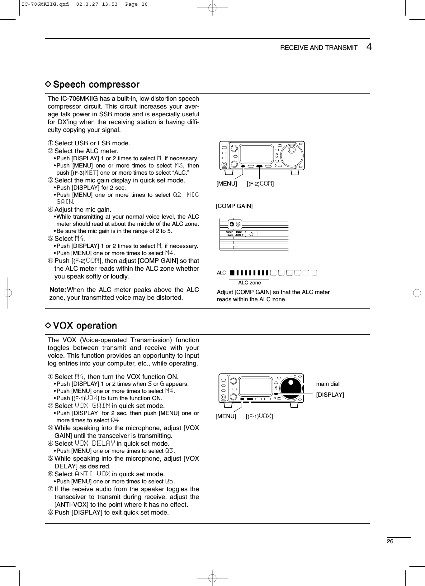 264RECEIVE AND TRANSMITDSSppeeeecchh ccoommpprreessssoorrThe IC-706MKIIG has a built-in, low distortion speechcompressor circuit. This circuit increases your aver-age talk power in SSB mode and is especially usefulfor DX’ing when the receiving station is having difﬁ-culty copying your signal.➀Select USB or LSB mode.➁Select the ALC meter.•Push [DISPLAY] 1 or 2 times to select M, if necessary.•Push [MENU] one or more times to select M3, thenpush [(F-3)MET] one or more times to select “ALC.”➂Select the mic gain display in quick set mode.•Push [DISPLAY] for 2 sec.•Push [MENU] one or more times to select Q2  MICGAIN.➃Adjust the mic gain.•While transmitting at your normal voice level, the ALCmeter should read at about the middle of the ALC zone.•Be sure the mic gain is in the range of 2 to 5.➄Select M4.•Push [DISPLAY] 1 or 2 times to select M, if necessary.•Push [MENU] one or more times to select M4.➅Push [(F-2)COM], then adjust [COMP GAIN] so thatthe ALC meter reads within the ALC zone whetheryou speak softly or loudly.NNoottee::When the ALC meter peaks above the ALCzone, your transmitted voice may be distorted.[MENU] [(F-2)COM][COMP GAIN]COMPGAIN /SIDE TBEEPALCAdjust [COMP GAIN] so that the ALC meterreads within the ALC zone.ALC zoneDVVOOXX ooppeerraattiioonnThe VOX (Voice-operated Transmission) functiontoggles between transmit and receive with yourvoice. This function provides an opportunity to inputlog entries into your computer, etc., while operating.➀Select M4, then turn the VOX function ON.•Push [DISPLAY] 1 or 2 times when Sor Gappears.•Push [MENU] one or more times to select M4.•Push [(F-1)VOX] to turn the function ON.➁Select VOX GAIN in quick set mode.•Push [DISPLAY] for 2 sec. then push [MENU] one ormore times to select Q4.➂While speaking into the microphone, adjust [VOXGAIN] until the transceiver is transmitting.➃Select VOX DELAY in quick set mode.•Push [MENU] one or more times to select Q3.➄While speaking into the microphone, adjust [VOXDELAY] as desired.➅Select ANTI VOX in quick set mode.•Push [MENU] one or more times to select Q5.➆If the receive audio from the speaker toggles thetransceiver to transmit during receive, adjust the[ANTI-VOX] to the point where it has no effect.➇Push [DISPLAY] to exit quick set mode.[MENU] [(F-1)VOX][DISPLAY]main dialIC-706MKIIG.qxd  02.3.27 13:53  Page 26