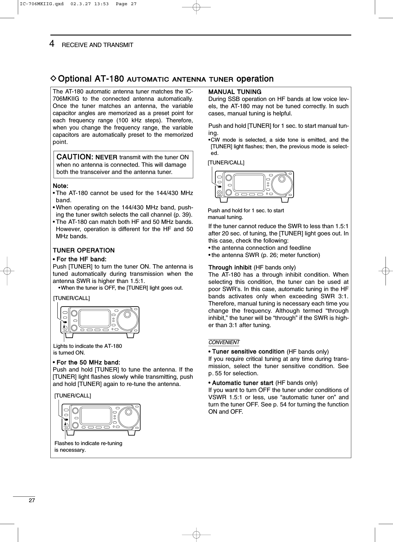 274RECEIVE AND TRANSMITThe AT-180 automatic antenna tuner matches the IC-706MKIIG to the connected antenna automatically.Once the tuner matches an antenna, the variablecapacitor angles are memorized as a preset point foreach frequency range (100 kHz steps). Therefore,when you change the frequency range, the variablecapacitors are automatically preset to the memorizedpoint.NNoottee::•The AT-180 cannot be used for the 144/430 MHzband.•When operating on the 144/430 MHz band, push-ing the tuner switch selects the call channel (p. 39).•The AT-180 can match both HF and 50 MHz bands.However,  operation is different for the HF and 50MHz bands.TTUUNNEERR OOPPEERRAATTIIOONN•FFoorr tthhee HHFF bbaanndd::Push [TUNER] to turn the tuner ON. The antenna istuned automatically during transmission when theantenna SWR is higher than 1.5:1.•When the tuner is OFF, the [TUNER] light goes out.•FFoorr tthhee 5500 MMHHzz bbaanndd::Push and hold [TUNER] to tune the antenna. If the[TUNER] light ﬂashes slowly while transmitting, pushand hold [TUNER] again to re-tune the antenna.MMAANNUUAALL TTUUNNIINNGGDuring SSB operation on HF bands at low voice lev-els, the AT-180 may not be tuned correctly. In suchcases, manual tuning is helpful.Push and hold [TUNER] for 1 sec. to start manual tun-ing.•CW mode is selected, a side tone is emitted, and the[TUNER] light ﬂashes; then, the previous mode is select-ed.If the tuner cannot reduce the SWR to less than 1.5:1after 20 sec. of tuning, the [TUNER] light goes out. Inthis case, check the following:•the antenna connection and feedline•the antenna SWR (p. 26; meter function)TThhrroouugghh iinnhhiibbiitt (HF bands only)The AT-180 has a through inhibit condition. Whenselecting this condition, the tuner can be used atpoor SWR’s. In this case, automatic tuning in the HFbands activates only when exceeding SWR 3:1.Therefore, manual tuning is necessary each time youchange the frequency. Although termed “throughinhibit,” the tuner will be “through” if the SWR is high-er than 3:1 after tuning.•TTuunneerr sseennssiittiivvee ccoonnddiittiioonn (HF bands only)If you require critical tuning at any time during trans-mission, select the tuner sensitive condition. Seep. 55 for selection.•AAuuttoommaattiicc ttuunneerr ssttaarrtt (HF bands only)If you want to turn OFF the tuner under conditions ofVSWR 1.5:1 or less, use “automatic tuner on” andturn the tuner OFF. See p. 54 for turning the functionON and OFF.DOOppttiioonnaall AATT--118800 AAUUTTOOMMAATTIICCAANNTTEENNNNAATTUUNNEERRooppeerraattiioonn[TUNER/CALL]Lights to indicate the AT-180is turned ON.[TUNER/CALL]Flashes to indicate re-tuningis necessary.CCAAUUTTIIOONN::NNEEVVEERR transmit with the tuner ONwhen no antenna is connected. This will damageboth the transceiver and the antenna tuner.[TUNER/CALL]Push and hold for 1 sec. to startmanual tuning.CONVENIENTIC-706MKIIG.qxd  02.3.27 13:53  Page 27