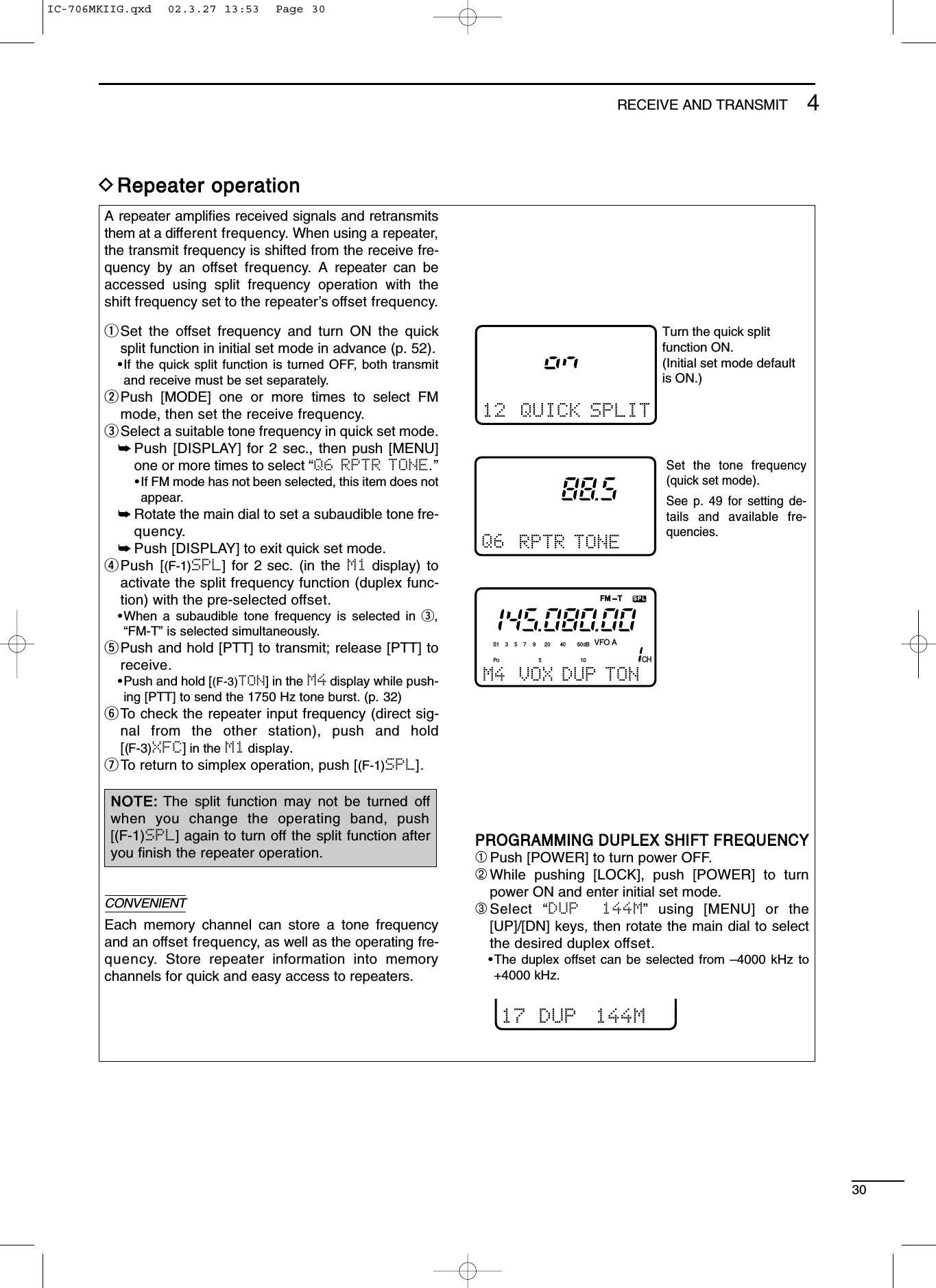 304RECEIVE AND TRANSMITDRReeppeeaatteerr ooppeerraattiioonnA repeater ampliﬁes received signals and retransmitsthem at a different frequency. When using a repeater,the transmit frequency is shifted from the receive fre-quency by an offset frequency. A repeater can beaccessed using split frequency operation with theshift frequency set to the repeater’s offset frequency.qSet the offset frequency and turn ON the quicksplit function in initial set mode in advance (p. 52).•If the quick split function is turned OFF, both transmitand receive must be set separately.wPush [MODE] one or more times to select FMmode, then set the receive frequency.eSelect a suitable tone frequency in quick set mode.➥Push [DISPLAY] for 2 sec., then push [MENU]one or more times to select “Q6 RPTR TONE.”•If FM mode has not been selected, this item does notappear.➥Rotate the main dial to set a subaudible tone fre-quency.➥Push [DISPLAY] to exit quick set mode.rPush [(F-1)SPL] for 2 sec. (in the M1 display) toactivate the split frequency function (duplex func-tion) with the pre-selected offset.•When a subaudible tone frequency is selected in e,“FM-T” is selected simultaneously.tPush and hold [PTT] to transmit; release [PTT] toreceive.•Push and hold [(F-3)TON] in the M4 display while push-ing [PTT] to send the 1750 Hz tone burst. (p. 32)yTo check the repeater input frequency (direct sig-nal from the other station), push and hold[(F-3)XFC] in the M1 display.uTo return to simplex operation, push [(F-1)SPL].Each memory channel can store a tone frequencyand an offset frequency, as well as the operating fre-quency.  Store repeater information into memorychannels for quick and easy access to repeaters.PPRROOGGRRAAMMMMIINNGG DDUUPPLLEEXX SSHHIIFFTT FFRREEQQUUEENNCCYY➀Push [POWER] to turn power OFF.➁While pushing [LOCK], push [POWER] to turnpower ON and enter initial set mode.➂Select  “DUP  144M” using [MENU] or the[UP]/[DN] keys, then rotate the main dial to selectthe desired duplex offset.•The duplex offset can be selected from –4000 kHz to+4000 kHz.CONVENIENTNNOOTTEE::The split function may not be turned offwhen you change the operating band, push [(F-1)SPL] again to turn off the split function afteryou ﬁnish the repeater operation.12 QUICK SPLITTurn the quick splitfunction ON.(Initial set mode defaultis ON.)Q6 RPTR TONESet the tone frequency (quick set mode).See p. 49 for setting de-tails and available fre-quencies.FM TSPLCHVFO AS1 5379204060dBFM TM4 VOX DUP TONPO51017 DUP 144MIC-706MKIIG.qxd  02.3.27 13:53  Page 30