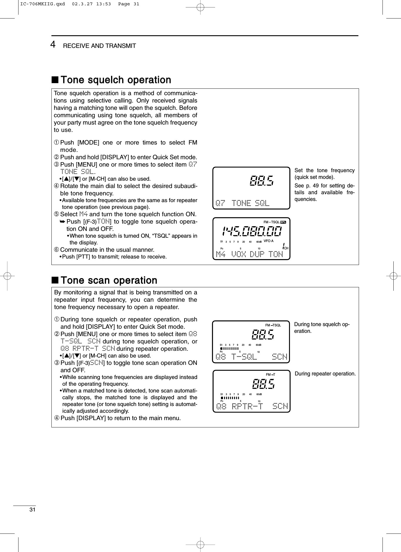 314RECEIVE AND TRANSMITTone squelch operation is a method of communica-tions using selective calling. Only received signalshaving a matching tone will open the squelch. Beforecommunicating using tone squelch, all members ofyour party must agree on the tone squelch frequencyto use.➀Push [MODE] one or more times to select FMmode.➁Push and hold [DISPLAY] to enter Quick Set mode.➂Push [MENU] one or more times to select item Q7TONE SQL.•[Y]/[Z] or [M-CH] can also be used.➃Rotate the main dial to select the desired subaudi-ble tone frequency.•Available tone frequencies are the same as for repeatertone operation (see previous page).➄Select M4 and turn the tone squelch function ON.➥Push [(F-3)TON] to toggle tone squelch opera-tion ON and OFF.•When tone squelch is turned ON, “TSQL” appears inthe display.➅Communicate in the usual manner.•Push [PTT] to transmit; release to receive.By monitoring a signal that is being transmitted on arepeater input frequency, you can determine thetone frequency necessary to open a repeater.➀During tone squelch or repeater operation, pushand hold [DISPLAY] to enter Quick Set mode.➁Push [MENU] one or more times to select item Q8T-SQL  SCN during tone squelch operation, orQ8 RPTR-T SCN during repeater operation.•[Y]/[Z] or [M-CH] can also be used.➂Push [(F-3)SCN] to toggle tone scan operation ONand OFF.•While scanning tone frequencies are displayed insteadof the operating frequency.•When a matched tone is detected, tone scan automati-cally stops, the matched tone is displayed and therepeater tone (or tone squelch tone) setting is automat-ically adjusted accordingly.➃Push [DISPLAY] to return to the main menu.■TToonnee ssqquueellcchh ooppeerraattiioonn■TToonnee ssccaann ooppeerraattiioonnQ7 TONE SQLSet the tone frequency (quick set mode).See p. 49 for setting de-tails and available fre-quencies.During tone squelch op-eration.POS15537920401060dBFM TSQLQ8 T-SQL SCNDuring repeater operation.POS15537920401060dBFM TQ8 RPTR-T SCNFM TSQLSPLCHVFO AS1 5379204060dBM4 VOX DUP TONPO510IC-706MKIIG.qxd  02.3.27 13:53  Page 31
