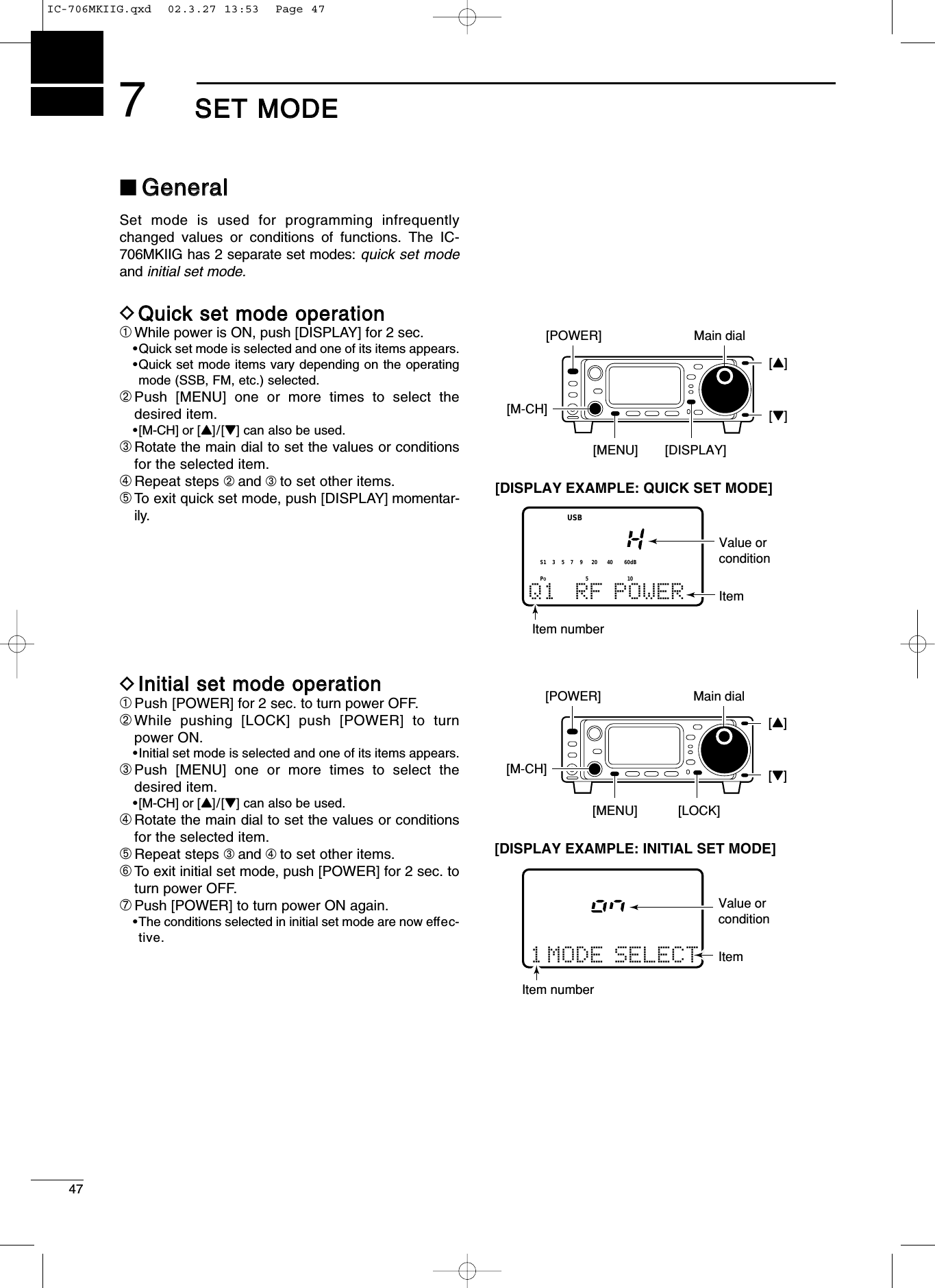 477SSEETT MMOODDEE■GGeenneerraallSet mode is used for programming infrequentlychanged values or conditions of functions. The IC-706MKIIG has 2 separate set modes: quick set modeand initial set mode.DQQuuiicckk sseett mmooddee ooppeerraattiioonn➀While power is ON, push [DISPLAY] for 2 sec.•Quick set mode is selected and one of its items appears.•Quick set mode items vary depending on the operatingmode (SSB, FM, etc.) selected.➁Push [MENU] one or more times to select thedesired item.•[M-CH] or [Y]/[Z] can also be used.➂Rotate the main dial to set the values or conditionsfor the selected item.➃Repeat steps ➁and ➂to set other items.➄To exit quick set mode, push [DISPLAY] momentar-ily.DIInniittiiaall sseett mmooddee ooppeerraattiioonn➀Push [POWER] for 2 sec. to turn power OFF.➁While pushing [LOCK] push [POWER] to turnpower ON.•Initial set mode is selected and one of its items appears.➂Push [MENU] one or more times to select thedesired item.•[M-CH] or [Y]/[Z] can also be used.➃Rotate the main dial to set the values or conditionsfor the selected item.➄Repeat steps ➂and ➃to set other items.➅To exit initial set mode, push [POWER] for 2 sec. toturn power OFF.➆Push [POWER] to turn power ON again.•The conditions selected in initial set mode are now effec-tive.[POWER][MENU] [LOCK]Main dialItem numberItemValue or condition 1 MODE SELECT[DISPLAY EXAMPLE: INITIAL SET MODE][M-CH][Y][Z]Q1 RF POWERUSB[POWER][MENU][M-CH][DISPLAY]Main dial[Y][Z]Item numberItemValue or condition[DISPLAY EXAMPLE: QUICK SET MODE]POS15537920401060dBIC-706MKIIG.qxd  02.3.27 13:53  Page 47