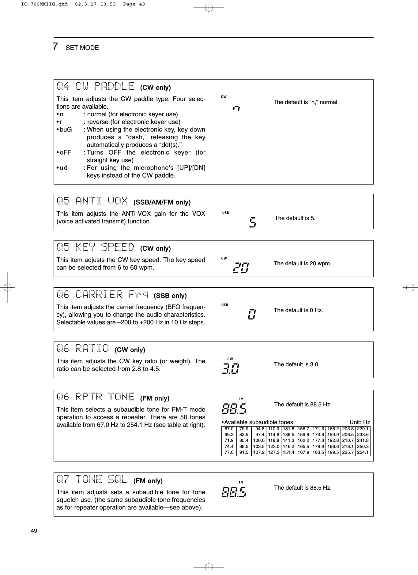 497SET MODEQ6 CARRIER Frq ((SSSSBB oonnllyy))This item adjusts the carrier frequency (BFO frequen-cy), allowing you to change the audio characteristics.Selectable values are –200 to +200 Hz in 10 Hz steps.USBThe default is 0 Hz.Q6 RPTR TONE ((FFMM oonnllyy))This item selects a subaudible tone for FM-T modeoperation to access a repeater. There are 50 tonesavailable from 67.0 Hz to 254.1 Hz (see table at right). •Available subaudible tones Unit: HzThe default is 88.5 Hz.FMQ4 CW PADDLE ((CCWW oonnllyy))This item adjusts the CW paddle type. Four selec-tions are available.•n : normal (for electronic keyer use)•r : reverse (for electronic keyer use)•buG : When using the electronic key, key downproduces a “dash,” releasing the keyautomatically produces a “dot(s).”•oFF : Turns OFF the electronic keyer (forstraight key use)•ud : For using the microphone’s [UP]/[DN]keys instead of the CW paddle.The default is “n,” normal.CWQ5 KEY SPEED ((CCWW oonnllyy))This item adjusts the CW key speed. The key speedcan be selected from 6 to 60 wpm. The default is 20 wpm.CWQ6 RATIO ((CCWW oonnllyy))This item adjusts the CW key ratio (or weight). Theratio can be selected from 2.8 to 4.5. The default is 3.0.CWQ7 TONE SQL ((FFMM oonnllyy))This item adjusts sets a subaudible tone for tonesquelch use. (the same subaudible tone frequenciesas for repeater operation are available—see above).The default is 88.5 Hz.FM67.0 79.9 94.8 110.9 131.8 156.7 171.3 186.2 203.5 229.169.3 82.5 97.4 114.8 136.5 159.8 173.8 189.9 206.5 233.671.9 85.4 100.0 118.8 141.3 162.2 177.3 192.8 210.7 241.874.4 88.5 103.5 123.0 146.2 165.5 179.9 196.6 218.1 250.377.0 91.5 107.2 127.3 151.4 167.9 183.5 199.5 225.7 254.1Q5 ANTI VOX ((SSSSBB//AAMM//FFMM oonnllyy))This item adjusts the ANTI-VOX gain for the VOX(voice activated transmit) function.USBThe default is 5.IC-706MKIIG.qxd  02.3.27 13:53  Page 49