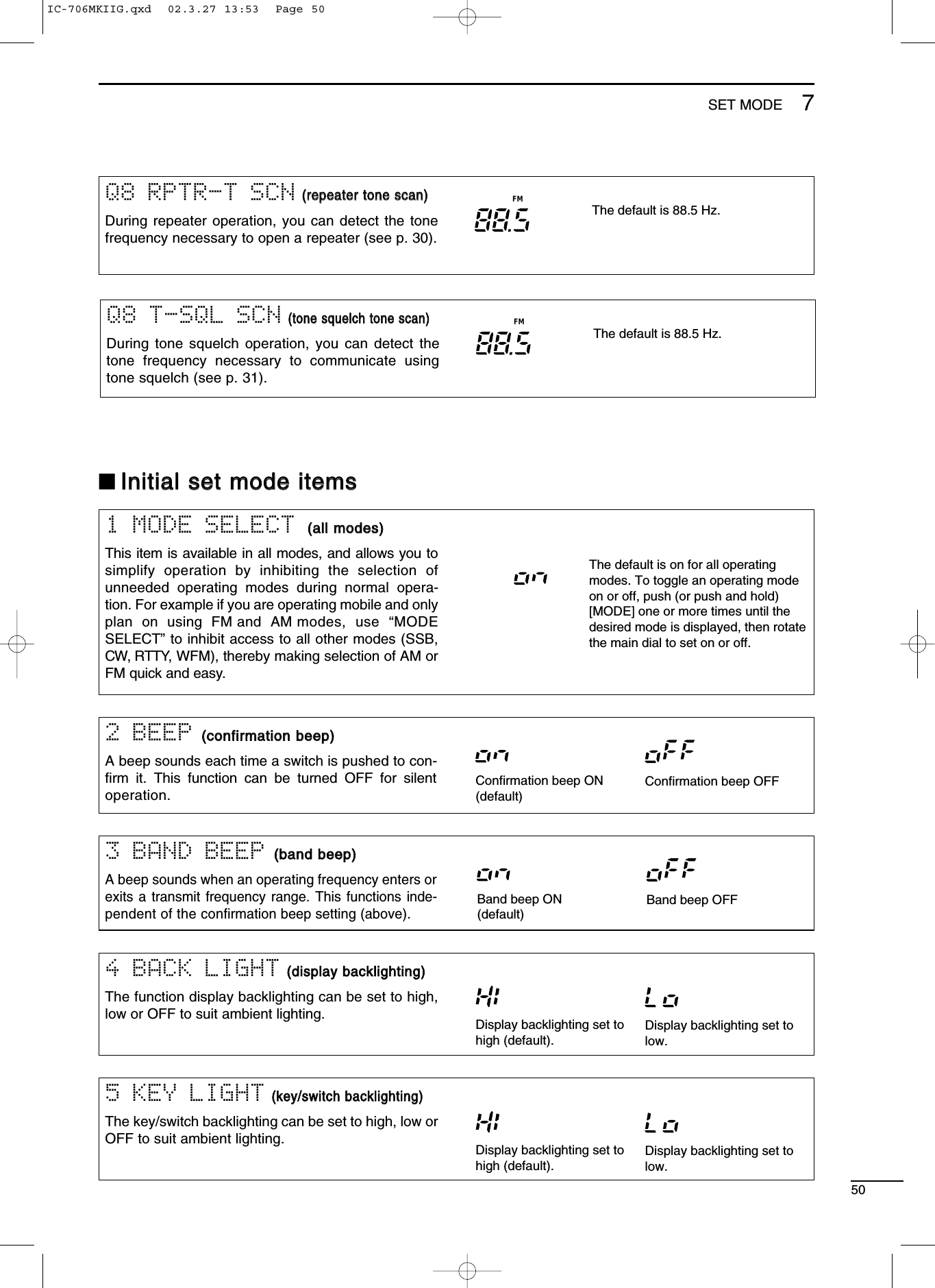 507SET MODE4 BACK LIGHT((ddiissppllaayy bbaacckklliigghhttiinngg))The function display backlighting can be set to high,low or OFF to suit ambient lighting. Display backlighting set tohigh (default).Display backlighting set tolow.5 KEY LIGHT((kkeeyy//sswwiittcchh bbaacckklliigghhttiinngg))The key/switch backlighting can be set to high, low orOFF to suit ambient lighting. Display backlighting set tohigh (default).Display backlighting set tolow.■IInniittiiaall sseett mmooddee iitteemmss2 BEEP ((ccoonnffiirrmmaattiioonn bbeeeepp))A beep sounds each time a switch is pushed to con-ﬁrm it. This function can be turned OFF for silentoperation.3 BAND BEEP ((bbaanndd bbeeeepp))A beep sounds when an operating frequency enters orexits a transmit frequency range. This functions inde-pendent of the conﬁrmation beep setting (above).Confirmation beep ON(default)Confirmation beep OFFBand beep ON(default)Band beep OFF1 MODE SELECT ((aallll mmooddeess))This item is available in all modes, and allows you tosimplify operation by inhibiting the selection ofunneeded operating modes during normal opera-tion. For example if you are operating mobile and onlyplan on using FM and AM modes, use “MODESELECT” to inhibit access to all other modes (SSB,CW, RTTY, WFM), thereby making selection of AM orFM quick and easy.The default is on for all operatingmodes. To toggle an operating modeon or off, push (or push and hold)[MODE] one or more times until thedesired mode is displayed, then rotatethe main dial to set on or off.Q8 RPTR-T SCN((rreeppeeaatteerr ttoonnee ssccaann))During repeater operation, you can detect the tonefrequency necessary to open a repeater (see p. 30).The default is 88.5 Hz.FMQ8 T-SQL SCN((ttoonnee ssqquueellcchh ttoonnee ssccaann))During tone squelch operation, you can detect thetone frequency necessary to communicate usingtone squelch (see p. 31).The default is 88.5 Hz.FMIC-706MKIIG.qxd  02.3.27 13:53  Page 50