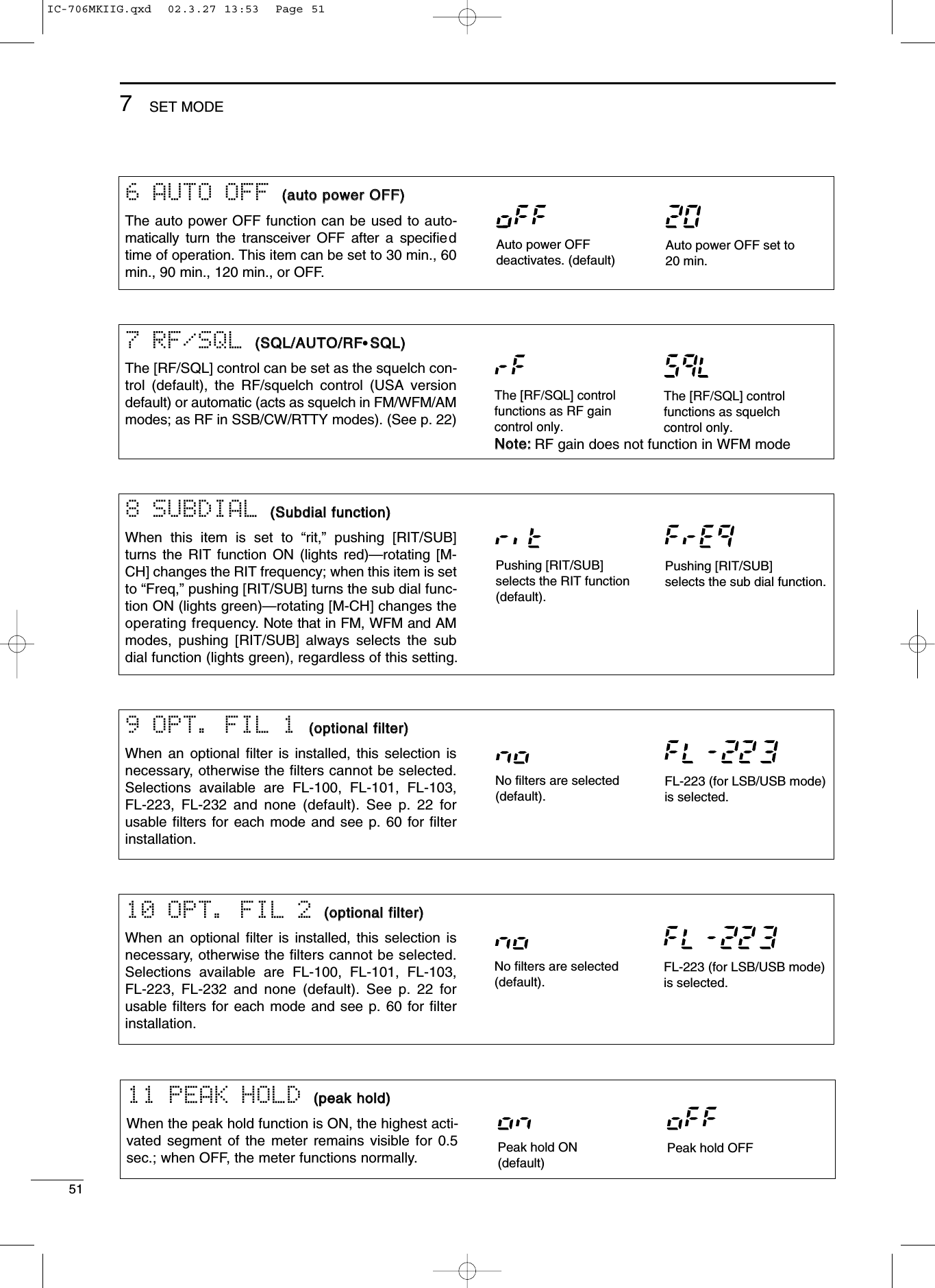 51SET MODE711 PEAK HOLD ((ppeeaakk hhoolldd))When the peak hold function is ON, the highest acti-vated segment of the meter remains visible for 0.5sec.; when OFF, the meter functions normally. Peak hold ON(default)Peak hold OFF6 AUTO OFF ((aauuttoo ppoowweerr OOFFFF))The auto power OFF function can be used to auto-matically turn the transceiver OFF after a speciﬁedtime of operation. This item can be set to 30 min., 60min., 90 min., 120 min., or OFF.Auto power OFF set to20 min.Auto power OFFdeactivates. (default)7 RF/SQL ((SSQQLL//AAUUTTOO//RRFF•SSQQLL))The [RF/SQL] control can be set as the squelch con-trol (default), the RF/squelch control (USA versiondefault) or automatic (acts as squelch in FM/WFM/AMmodes; as RF in SSB/CW/RTTY modes). (See p. 22)NNoottee::RF gain does not function in WFM modeThe [RF/SQL] controlfunctions as RF gaincontrol only.The [RF/SQL] controlfunctions as squelchcontrol only.8 SUBDIAL ((SSuubbddiiaall ffuunnccttiioonn))When this item is set to “rit,” pushing [RIT/SUB]turns the RIT function ON (lights red)—rotating [M-CH] changes the RIT frequency; when this item is setto “Freq,” pushing [RIT/SUB] turns the sub dial func-tion ON (lights green)—rotating [M-CH] changes theoperating frequency. Note that in FM, WFM and AMmodes, pushing [RIT/SUB] always selects the subdial function (lights green), regardless of this setting.Pushing [RIT/SUB]selects the RIT function(default).Pushing [RIT/SUB]selects the sub dial function.9 OPT. FIL 1 ((ooppttiioonnaall ffiilltteerr))When an optional ﬁlter is installed, this selection isnecessary, otherwise the ﬁlters cannot be selected.Selections available are FL-100, FL-101, FL-103,FL-223, FL-232 and none (default). See p. 22 forusable  ﬁlters for each mode and see p. 60 for ﬁlterinstallation.10 OPT. FIL 2 ((ooppttiioonnaall ffiilltteerr))When an optional ﬁlter is installed, this selection isnecessary, otherwise the ﬁlters cannot be selected.Selections available are FL-100, FL-101, FL-103,FL-223, FL-232 and none (default). See p. 22 forusable  ﬁlters for each mode and see p. 60 for ﬁlterinstallation.No filters are selected(default).FL-223 (for LSB/USB mode)is selected.No filters are selected(default).FL-223 (for LSB/USB mode)is selected.IC-706MKIIG.qxd  02.3.27 13:53  Page 51