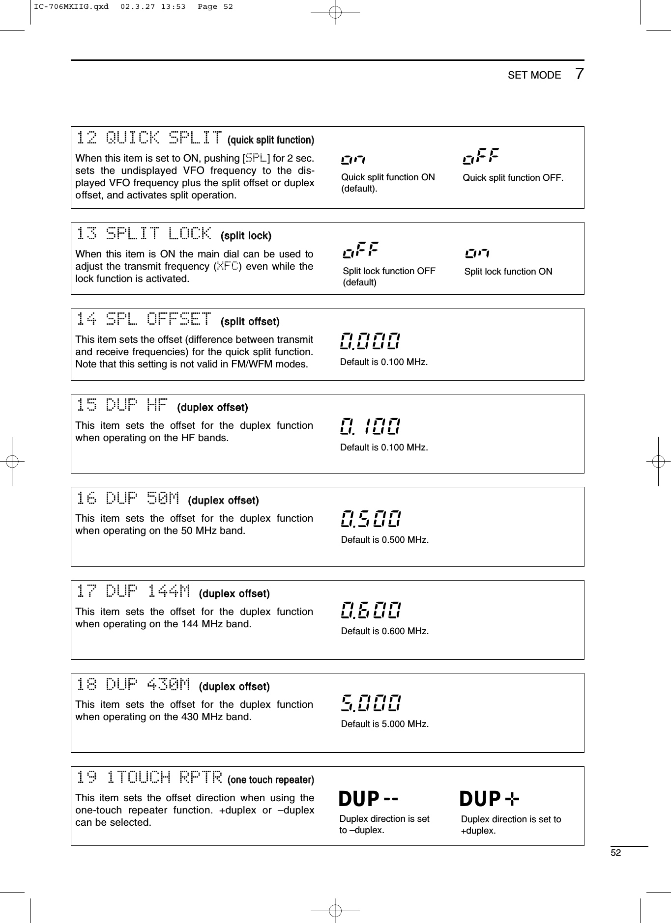 5215 DUP HF ((dduupplleexx ooffffsseett))This item sets the offset for the duplex functionwhen operating on the HF bands.Default is 0.100 MHz.16 DUP 50M ((dduupplleexx ooffffsseett))This item sets the offset for the duplex functionwhen operating on the 50 MHz band. Default is 0.500 MHz.17 DUP 144M ((dduupplleexx ooffffsseett))This item sets the offset for the duplex functionwhen operating on the 144 MHz band. Default is 0.600 MHz.18 DUP 430M ((dduupplleexx ooffffsseett))This item sets the offset for the duplex functionwhen operating on the 430 MHz band. Default is 5.000 MHz.19 1TOUCH RPTR((oonnee ttoouucchh rreeppeeaatteerr))This item sets the offset direction when using theone-touch repeater function. +duplex or –duplexcan be selected. Duplex direction is setto –duplex.Duplex direction is set to+duplex.DUP DUP14 SPL OFFSET ((sspplliitt ooffffsseett))This item sets the offset (difference between transmitand receive frequencies) for the quick split function.Note that this setting is not valid in FM/WFM modes.Default is 0.100 MHz.13 SPLIT LOCK ((sspplliitt lloocckk))When this item is ON the main dial can be used toadjust the transmit frequency (XFC) even while thelock function is activated. Split lock function OFF(default)Split lock function ON12 QUICK SPLIT((qquuiicckk sspplliitt ffuunnccttiioonn))When this item is set to ON, pushing [SPL] for 2 sec.sets the undisplayed VFO frequency to the dis-played VFO frequency plus the split offset or duplexoffset, and activates split operation.Quick split function ON(default).Quick split function OFF.7SET MODEIC-706MKIIG.qxd  02.3.27 13:53  Page 52