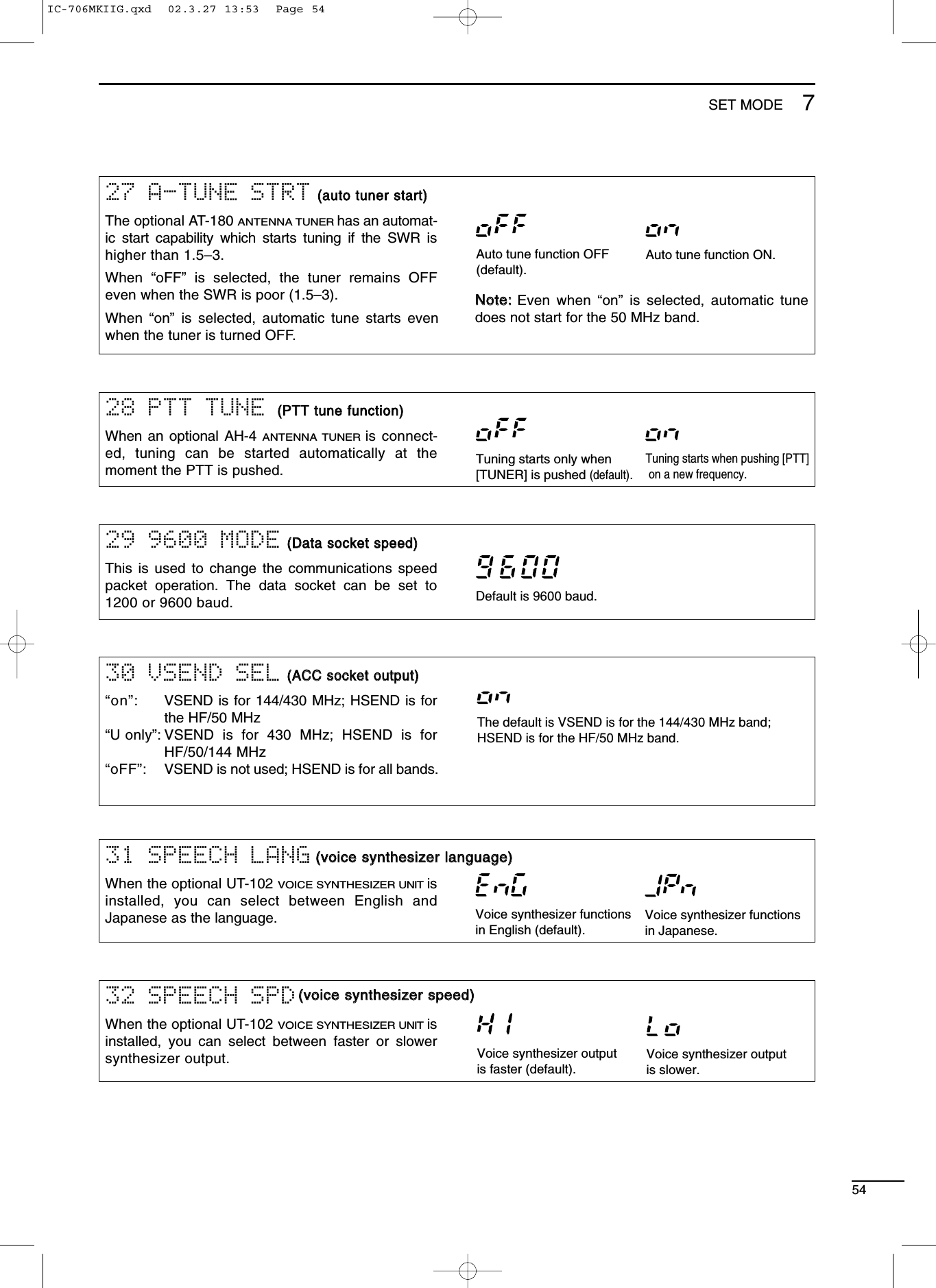 5429 9600 MODE((DDaattaa ssoocckkeett ssppeeeedd))This is used to change the communications speedpacket operation. The data socket can be set to1200 or 9600 baud. Default is 9600 baud.30 VSEND SEL((AACCCC ssoocckkeett oouuttppuutt))“on”: VSEND is for 144/430 MHz; HSEND is forthe HF/50 MHz“U only”: VSEND is for 430 MHz; HSEND is forHF/50/144 MHz“oFF”: VSEND is not used; HSEND is for all bands.The default is VSEND is for the 144/430 MHz band;HSEND is for the HF/50 MHz band.31 SPEECH LANGWhen the optional UT-102 VOICE SYNTHESIZER UNITisinstalled, you can select between English andJapanese as the language.32 SPEECH SPDWhen the optional UT-102 VOICE SYNTHESIZER UNITisinstalled, you can select between faster or slowersynthesizer output.Voice synthesizer functionsin English (default).Voice synthesizer functionsin Japanese.Voice synthesizer outputis faster (default).Voice synthesizer outputis slower.((vvooiiccee ssyynntthheessiizzeerr llaanngguuaaggee))((vvooiiccee ssyynntthheessiizzeerr ssppeeeedd))28 PTT TUNE ((PPTTTT ttuunnee ffuunnccttiioonn))When an optional AH-4 ANTENNA TUNERis connect-ed, tuning can be started automatically at themoment the PTT is pushed.27 A-TUNE STRT((aauuttoo ttuunneerr ssttaarrtt))The optional AT-180 ANTENNA TUNERhas an automat-ic start capability which starts tuning if the SWR ishigher than 1.5–3.When  “oFF” is selected, the tuner remains OFFeven when the SWR is poor (1.5–3).When  “on” is selected, automatic tune starts evenwhen the tuner is turned OFF.NNoottee::Even when “on” is selected, automatic tunedoes not start for the 50 MHz band.Auto tune function OFF(default).Auto tune function ON.Tuning starts when pushing [PTT] on a new frequency.Tuning starts only when[TUNER] is pushed (default).7SET MODEIC-706MKIIG.qxd  02.3.27 13:53  Page 54