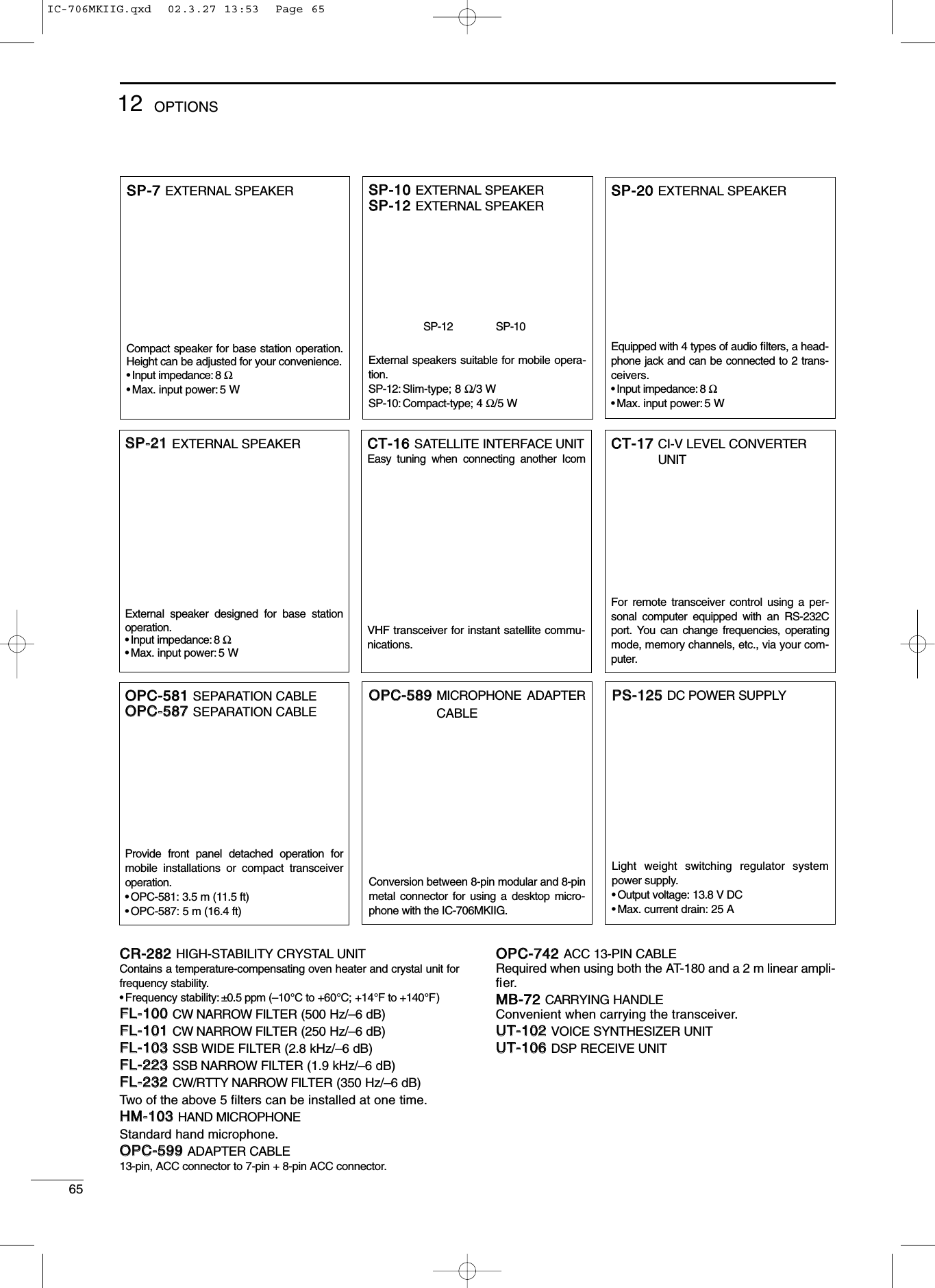 6512 OPTIONSCCRR--228822HIGH-STABILITY CRYSTAL UNITContains a temperature-compensating oven heater and crystal unit forfrequency stability.•Frequency stability: ±0.5 ppm (–10°C to +60°C; +14°F to +140°F)FFLL--110000CW NARROW FILTER (500 Hz/–6 dB)FFLL--110011CW NARROW FILTER (250 Hz/–6 dB)FFLL--110033SSB WIDE FILTER (2.8 kHz/–6 dB)FFLL--222233SSB NARROW FILTER (1.9 kHz/–6 dB)FFLL--223322CW/RTTY NARROW FILTER (350 Hz/–6 dB)Two of the above 5 ﬁlters can be installed at one time.HHMM--110033HAND MICROPHONEStandard hand microphone.OOPPCC--559999ADAPTER CABLE13-pin, ACC connector to 7-pin + 8-pin ACC connector.OOPPCC--774422ACC 13-PIN CABLERequired when using both the AT-180 and a 2 m linear ampli-ﬁer.MMBB--7722CARRYING HANDLEConvenient when carrying the transceiver.UUTT--110022VOICE SYNTHESIZER UNITUUTT--110066DSP RECEIVE UNITSSPP--2211EXTERNAL SPEAKERExternal speaker designed for base stationoperation.•Input impedance: 8 Ω•Max. input power: 5 WOOPPCC--558811SEPARATION CABLEOOPPCC--558877SEPARATION CABLEProvide front panel detached operation formobile installations or compact transceiveroperation.•OPC-581: 3.5 m (11.5 ft)•OPC-587: 5 m (16.4 ft)SSPP--1100EXTERNAL SPEAKERSSPP--1122EXTERNAL SPEAKERExternal speakers suitable for mobile opera-tion.SP-12: Slim-type; 8 Ω/3 WSP-10: Compact-type; 4 Ω/5 WCCTT--1177CI-V LEVEL CONVERTERUNITFor remote transceiver control using a per-sonal computer equipped with an RS-232Cport. You can change frequencies, operatingmode, memory channels, etc., via your com-puter.SSPP--77EXTERNAL SPEAKERCompact speaker for base station operation.Height can be adjusted for your convenience.•Input impedance: 8 Ω•Max. input power: 5 WCCTT--1166SATELLITE INTERFACE UNITEasy tuning when connecting another IcomVHF transceiver for instant satellite commu-nications.OOPPCC--558899MICROPHONE ADAPTERCABLEConversion between 8-pin modular and 8-pinmetal connector for using a desktop micro-phone with the IC-706MKIIG.SSPP--2200EXTERNAL SPEAKEREquipped with 4 types of audio ﬁlters, a head-phone jack and can be connected to 2 trans-ceivers.•Input impedance: 8 Ω•Max. input power: 5 WSP-12 SP-10PPSS--112255DC POWER SUPPLYLight weight switching regulator systempower supply.•Output voltage: 13.8 V DC•Max. current drain: 25 AIC-706MKIIG.qxd  02.3.27 13:53  Page 65
