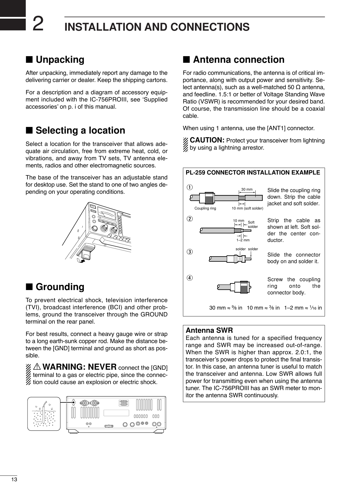 2INSTALLATION AND CONNECTIONS■UnpackingAfter unpacking, immediately report any damage to thedelivering carrier or dealer. Keep the shipping cartons.For a description and a diagram of accessory equip-ment included with the IC-756PROIII, see ‘Suppliedaccessories’ on p. i of this manual.■Selecting a locationSelect a location for the transceiver that allows ade-quate air circulation, free from extreme heat, cold, orvibrations, and away from TV sets, TV antenna ele-ments, radios and other electromagnetic sources.The base of the transceiver has an adjustable standfor desktop use. Set the stand to one of two angles de-pending on your operating conditions.■GroundingTo  prevent electrical shock, television interference(TVI), broadcast interference (BCI) and other prob-lems, ground the transceiver through the GROUNDterminal on the rear panel.For best results, connect a heavy gauge wire or strapto a long earth-sunk copper rod. Make the distance be-tween the [GND] terminal and ground as short as pos-sible.RWARNING: NEVER connect the [GND]terminal to a gas or electric pipe, since the connec-tion could cause an explosion or electric shock.■Antenna connectionFor radio communications, the antenna is of critical im-portance, along with output power and sensitivity. Se-lect antenna(s), such as a well-matched 50 Ωantenna,and feedline. 1.5:1 or better of Voltage Standing WaveRatio (VSWR) is recommended for your desired band.Of course, the transmission line should be a coaxialcable.When using 1 antenna, use the [ANT1] connector.CAUTION: Protect your transceiver from lightningby using a lightning arrestor.Antenna SWREach antenna is tuned for a specified frequencyrange and SWR may be increased out-of-range.When the SWR is higher than approx. 2.0:1, thetransceiver’s power drops to protect the ﬁnal transis-tor. In this case, an antenna tuner is useful to matchthe transceiver and antenna. Low SWR allows fullpower for transmitting even when using the antennatuner. The IC-756PROIII has an SWR meter to mon-itor the antenna SWR continuously.PL-259 CONNECTOR INSTALLATION EXAMPLE30 mm ≈9⁄8in   10 mm ≈3⁄8in   1–2 mm ≈1⁄16 in30 mm10 mm (soft solder)10 mm1–2 mmsolder solderSoftsolderCoupling ringSlide the coupling ring down. Strip the cable jacket and soft solder.Slide the connector body on and solder it.Screw the coupling ring onto the connector body.Strip the cable as shown at left. Soft sol-der the center con-ductor.qwer13