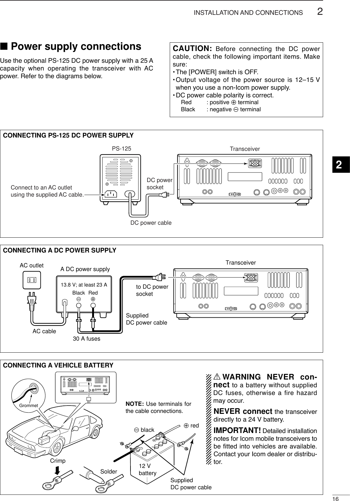 162INSTALLATION AND CONNECTIONS2■Power supply connectionsUse the optional PS-125 DC power supply with a 25 Acapacity when operating the transceiver with ACpower. Refer to the diagrams below.CAUTION: Before connecting the DC powercable, check the following important items. Makesure:•The [POWER] switch is OFF.•Output voltage of the power source is 12–15 Vwhen you use a non-Icom power supply.•DC power cable polarity is correct.Red : positive +terminalBlack : negative _terminalCONNECTING A DC POWER SUPPLYto DC power socketA DC power supplyAC outletAC cable30 A fusesSuppliedDC power cable13.8 V; at least 23 ABlack_Red+TransceiverCONNECTING A VEHICLE BATTERY12 VbatterySuppliedDC power cable+ red_ blackCrimpSolderGrommetNOTE: Use terminals forthe cable connections.RWARNING NEVER con-nect to a battery without suppliedDC fuses, otherwise a fire hazardmay occur.NEVER connect the transceiverdirectly to a 24 V battery.IMPORTANT! Detailed installationnotes for Icom mobile transceivers tobe fitted into vehicles are available.Contact your Icom dealer or distribu-tor.CONNECTING PS-125 DC POWER SUPPLYPS-125Connect to an AC outletusing the supplied AC cable.DC power cableDC powersocketTransceiver
