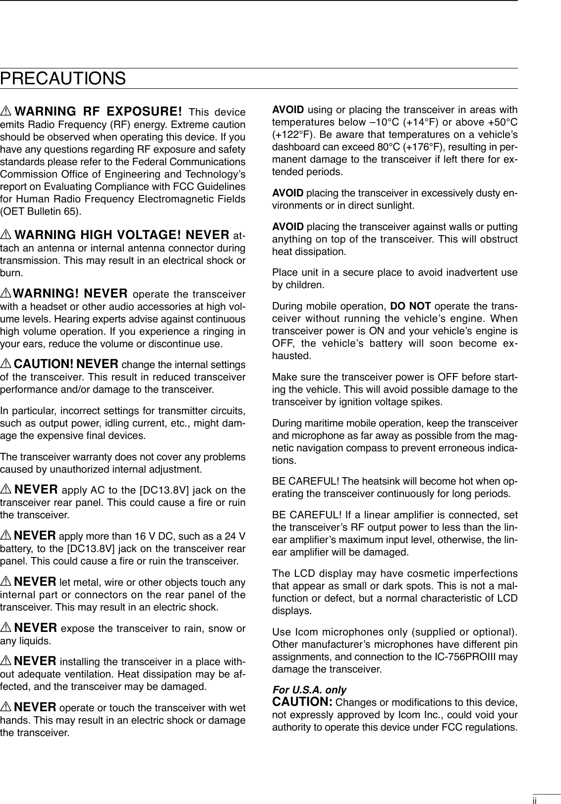 iiRWARNING RF EXPOSURE! This deviceemits Radio Frequency (RF) energy. Extreme cautionshould be observed when operating this device. If youhave any questions regarding RF exposure and safetystandards please refer to the Federal CommunicationsCommission Office of Engineering and Technology’sreport on Evaluating Compliance with FCC Guidelinesfor Human Radio Frequency Electromagnetic Fields(OET Bulletin 65).RWARNING HIGH VOLTAGE! NEVER at-tach an antenna or internal antenna connector duringtransmission. This may result in an electrical shock orburn.RWARNING! NEVER operate the transceiverwith a headset or other audio accessories at high vol-ume levels. Hearing experts advise against continuoushigh volume operation. If you experience a ringing inyour ears, reduce the volume or discontinue use.RCAUTION! NEVER change the internal settingsof the transceiver. This result in reduced transceiverperformance and/or damage to the transceiver.In particular, incorrect settings for transmitter circuits,such as output power, idling current, etc., might dam-age the expensive ﬁnal devices.The transceiver warranty does not cover any problemscaused by unauthorized internal adjustment.RNEVER apply AC to the [DC13.8V] jack on thetransceiver rear panel. This could cause a ﬁre or ruinthe transceiver.RNEVER apply more than 16 V DC, such as a 24 Vbattery, to the [DC13.8V] jack on the transceiver rearpanel. This could cause a ﬁre or ruin the transceiver.RNEVER let metal, wire or other objects touch anyinternal part or connectors on the rear panel of thetransceiver. This may result in an electric shock.RNEVER expose the transceiver to rain, snow orany liquids.RNEVER installing the transceiver in a place with-out adequate ventilation. Heat dissipation may be af-fected, and the transceiver may be damaged.RNEVER operate or touch the transceiver with wethands. This may result in an electric shock or damagethe transceiver.AVOID using or placing the transceiver in areas withtemperatures below –10°C (+14°F) or above +50°C(+122°F). Be aware that temperatures on a vehicle’sdashboard can exceed 80°C (+176°F), resulting in per-manent damage to the transceiver if left there for ex-tended periods.AVOID placing the transceiver in excessively dusty en-vironments or in direct sunlight.AVOID placing the transceiver against walls or puttinganything on top of the transceiver. This will obstructheat dissipation.Place unit in a secure place to avoid inadvertent useby children.During mobile operation, DO NOT operate the trans-ceiver without running the vehicle’s engine. Whentransceiver power is ON and your vehicle’s engine isOFF, the vehicle’s battery will soon become ex-hausted.Make sure the transceiver power is OFF before start-ing the vehicle. This will avoid possible damage to thetransceiver by ignition voltage spikes.During maritime mobile operation, keep the transceiverand microphone as far away as possible from the mag-netic navigation compass to prevent erroneous indica-tions.BE CAREFUL! The heatsink will become hot when op-erating the transceiver continuously for long periods.BE CAREFUL! If a linear amplifier is connected, setthe transceiver’s RF output power to less than the lin-ear ampliﬁer’s maximum input level, otherwise, the lin-ear ampliﬁer will be damaged.The LCD display may have cosmetic imperfectionsthat appear as small or dark spots. This is not a mal-function or defect, but a normal characteristic of LCDdisplays.Use Icom microphones only (supplied or optional).Other manufacturer’s microphones have different pinassignments, and connection to the IC-756PROIII maydamage the transceiver.For U.S.A. onlyCAUTION: Changes or modiﬁcations to this device,not expressly approved by Icom Inc., could void yourauthority to operate this device under FCC regulations.PRECAUTIONS