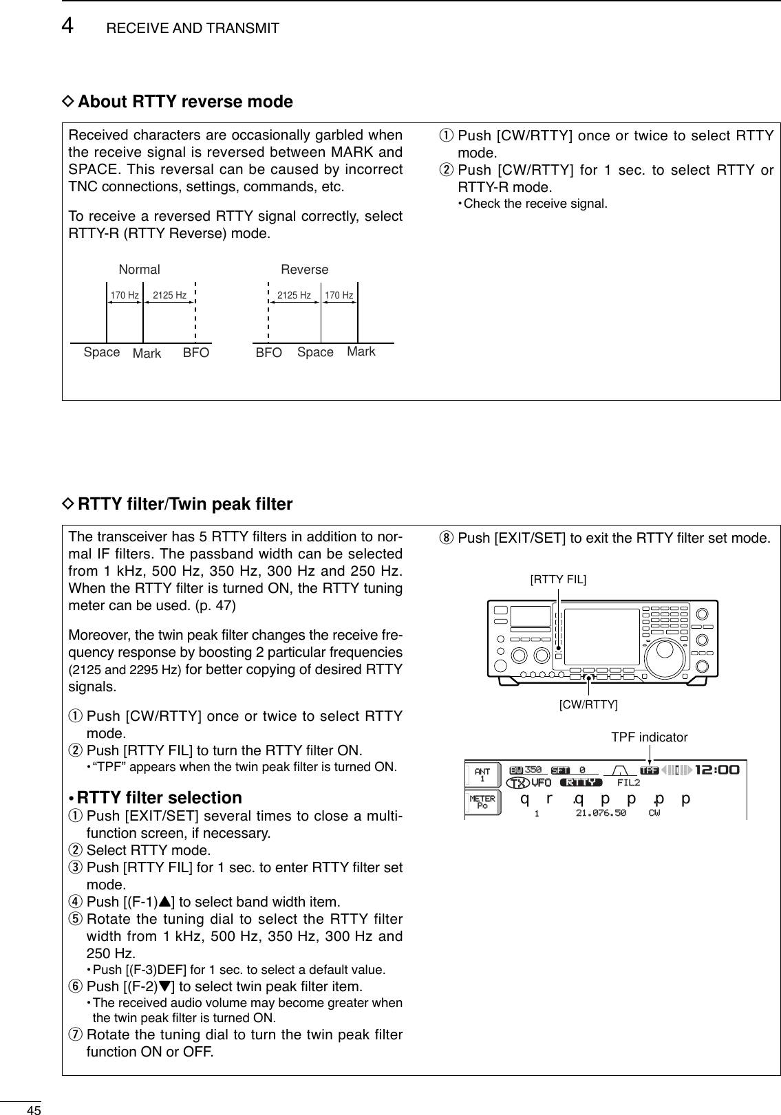 DRTTY ﬁlter/Twin peak ﬁlter454RECEIVE AND TRANSMITThe transceiver has 5 RTTY ﬁlters in addition to nor-mal IF filters. The passband width can be selectedfrom 1 kHz, 500 Hz, 350 Hz, 300 Hz and 250 Hz.When the RTTY ﬁlter is turned ON, the RTTY tuningmeter can be used. (p. 47)Moreover, the twin peak ﬁlter changes the receive fre-quency response by boosting 2 particular frequencies(2125 and 2295 Hz) for better copying of desired RTTYsignals.qPush [CW/RTTY] once or twice to select RTTYmode.wPush [RTTY FIL] to turn the RTTY ﬁlter ON.•“TPF” appears when the twin peak ﬁlter is turned ON.•RTTY ﬁlter selectionqPush [EXIT/SET] several times to close a multi-function screen, if necessary.wSelect RTTY mode.ePush [RTTY FIL] for 1 sec. to enter RTTY ﬁlter setmode.rPush [(F-1)Y] to select band width item.tRotate the tuning dial to select the RTTY filterwidth from 1 kHz, 500 Hz, 350 Hz, 300 Hz and250 Hz.•Push [(F-3)DEF] for 1 sec. to select a default value.yPush [(F-2)Z] to select twin peak ﬁlter item.•The received audio volume may become greater whenthe twin peak ﬁlter is turned ON.uRotate the tuning dial to turn the twin peak filterfunction ON or OFF.iPush [EXIT/SET] to exit the RTTY ﬁlter set mode.BWBW 350350 SFTSFT 0VFOVFO FIL2FIL2RTTYRTTYqw:ppTXTX1CWCWqr.qpp.pp21.076.5021.076.50TPFTPFMETERMETERPoPoANTANT1[RTTY FIL][CW/RTTY]TPF indicatorDAbout RTTY reverse modeReceived characters are occasionally garbled whenthe receive signal is reversed between MARK andSPACE. This reversal can be caused by incorrectTNC connections, settings, commands, etc.To  receive a reversed RTTY signal correctly, selectRTTY-R (RTTY Reverse) mode.qPush [CW/RTTY] once or twice to select RTTYmode.wPush [CW/RTTY] for 1 sec. to select RTTY orRTTY-R mode.•Check the receive signal.Normal ReverseSpace Mark BFO Space MarkBFO170 Hz 2125 Hz 170 Hz2125 Hz