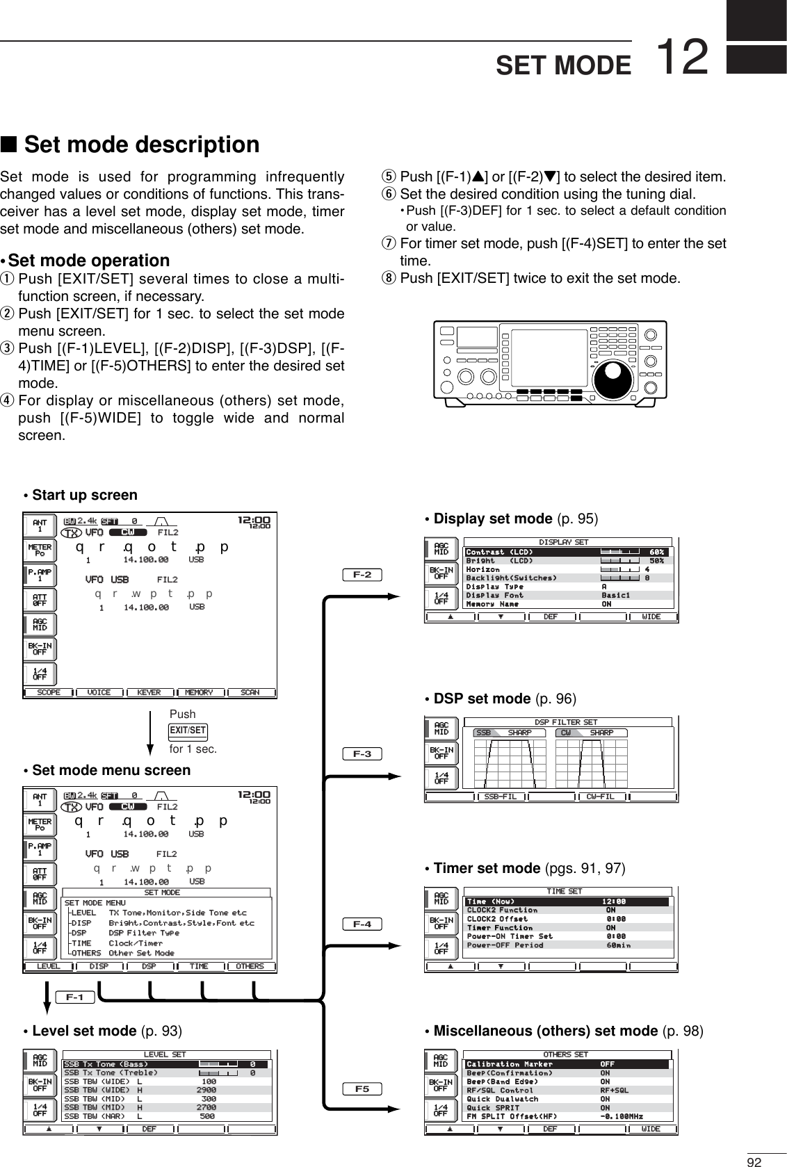 1292SET MODE■Set mode descriptionSet mode is used for programming infrequentlychanged values or conditions of functions. This trans-ceiver has a level set mode, display set mode, timerset mode and miscellaneous (others) set mode.•Set mode operationqPush [EXIT/SET] several times to close a multi-function screen, if necessary.wPush [EXIT/SET] for 1 sec. to select the set modemenu screen.ePush [(F-1)LEVEL], [(F-2)DISP], [(F-3)DSP], [(F-4)TIME] or [(F-5)OTHERS] to enter the desired setmode.rFor display or miscellaneous (others) set mode,push [(F-5)WIDE] to toggle wide and normalscreen.tPush [(F-1)Y] or [(F-2)Z] to select the desired item.ySet the desired condition using the tuning dial.•Push [(F-3)DEF] for 1 sec. to select a default conditionor value.uFor timer set mode, push [(F-4)SET] to enter the settime.iPush [EXIT/SET] twice to exit the set mode.• Display set mode (p. 95)• Level set mode (p. 93)• Start up screen• Set mode menu screen• DSP set mode (p. 96)• Timer set mode (pgs. 91, 97)• Miscellaneous (others) set mode (p. 98)SFTSFT 0FIL2FIL2CWCWTXTXVFOVFO USBUSBUSBUSBUSBUSBFIL2FIL2qr.qot.ppqr.wpt.pp14.100.0014.100.0014.100.0014.100.0011VFOVFOBWBW 2.4k2.4kUSBUSB14.100.0014.100.001SET MODESET MODELEVEL LEVEL SETSETSSB Tx Tone (Bass)SSB Tx Tone (Bass) 0SSB Tx Tone (Treble)SSB Tx Tone (Treble) 0SSB TBW (WIDE)SSB TBW (WIDE) L100100SSB TBW (WIDE)SSB TBW (WIDE) H29002900SSB TBW (MID)SSB TBW (MID) L300300SSB TBW (MID)SSB TBW (MID) H27002700SSB TBW (NAR)SSB TBW (NAR) L500500OTHERS OTHERS SETSETTIME TIME SETSETDISPLAY DISPLAY SETSETSCOPESCOPE VOICEVOICE KEYERKEYER MEMORYMEMORY SCANSCANLEVELLEVEL DISPDISP DSPDSP TIMETIME OTHERSOTHERSéèDEFDEF éèDEFDEF WIDEWIDEéèDEFDEF WIDEWIDESSB-FILSSB-FIL CW-FILCW-FILéèDSP FILTER SETDSP FILTER SETSHARPSHARPSSBSSBSHARPCWMETERMETERPoPoP.AMPP.AMP1ATTATT0FF0FFBK-INBK-INOFFOFF1/41/4OFFOFFAGCAGCMIDMIDANTANT1EXIT/SETPushfor 1 sec.SFTSFT 0FIL2FIL2CWCWTXTXVFOVFO USBUSBUSBUSBFIL2FIL2qr.qot.ppqr.wpt.pp14.100.0014.100.001VFOVFOBWBW 2.4k2.4kMETERMETERPoPoP.AMPP.AMP1ATTATT0FF0FFBK-INBK-INOFFOFF1/41/4OFFOFFAGCAGCMIDMIDANTANT1BK-INBK-INOFFOFF1/41/4OFFOFFAGCAGCMIDMIDBK-INBK-INOFFOFF1/41/4OFFOFFAGCAGCMIDMIDBK-INBK-INOFFOFF1/41/4OFFOFFAGCAGCMIDMIDBK-INBK-INOFFOFF1/41/4OFFOFFAGCAGCMIDMIDBK-INBK-INOFFOFF1/41/4OFFOFFAGCAGCMIDMIDF-1F-2F-3F-4F5qw:ppqw:ppqw:ppqw:ppSET MODE MENUSET MODE MENU  LEVEL     LEVEL    TX Tone,Monitor,Side Tone etcTX Tone,Monitor,Side Tone etc  DISP     Bright,Contrast,Style,Font etc  DISP     Bright,Contrast,Style,Font etc  DSP  DSP DSP Filter TypeDSP Filter Type  TIME     Clock/Timer  TIME     Clock/Timer  OTHERS   OTHERS  Other Set ModeOther Set ModeCalibrationCalibrationMarkerMarker OFFOFFBeep(Confirmation)Beep(Confirmation) ONONBeep(BandBeep(BandEdge)Edge) ONONRF/SQLRF/SQLControlControl RF+SQLRF+SQLQuickQuickDualwatchDualwatch ONONQuickQuickSPRITSPRIT ONONFMFMSPLITSPLITOffset(HF)Offset(HF) -0.100MHz-0.100MHzTimeTime(Now)(Now) 12:0012:00CLOCK2 FunctionCLOCK2 Function  ONONCLOCK2 OffsetCLOCK2 Offset 0:000:00Timer FunctionTimer Function  ONONPower-ONPower-ONTimerTimerSetSet 0:000:00Power-OFFPower-OFFPeriodPeriod 60min60minContrast(LCD) 60%Bright(LCD) 50%Horizon 4Backlight(Switches) 8DisplayType ADisplayFont Basic1MemoryName ON