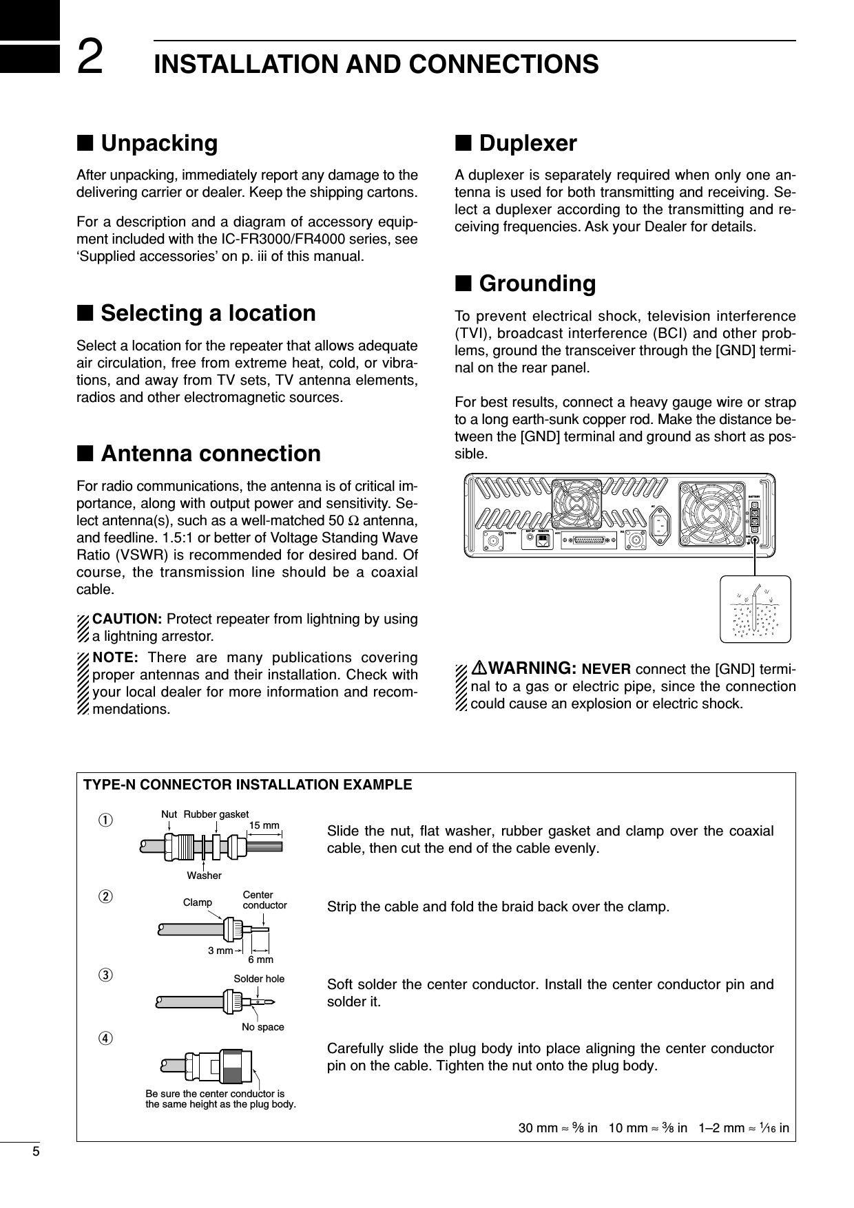 25INSTALLATION AND CONNECTIONS■UnpackingAfter unpacking, immediately report any damage to thedelivering carrier or dealer. Keep the shipping cartons.For a description and a diagram of accessory equip-ment included with the IC-FR3000/FR4000 series, see‘Supplied accessories’ on p. iii of this manual.■Selecting a locationSelect a location for the repeater that allows adequateair circulation, free from extreme heat, cold, or vibra-tions, and away from TV sets, TV antenna elements,radios and other electromagnetic sources.■Antenna connectionFor radio communications, the antenna is of critical im-portance, along with output power and sensitivity. Se-lect antenna(s), such as a well-matched 50 Ωantenna,and feedline. 1.5:1 or better of Voltage Standing WaveRatio (VSWR) is recommended for desired band. Ofcourse, the transmission line should be a coaxialcable.CAUTION: Protect repeater from lightning by usinga lightning arrestor.NOTE: There are many publications coveringproper antennas and their installation. Check withyour local dealer for more information and recom-mendations.■DuplexerA duplexer is separately required when only one an-tenna is used for both transmitting and receiving. Se-lect a duplexer according to the transmitting and re-ceiving frequencies. Ask your Dealer for details.■GroundingTo prevent electrical shock, television interference(TVI), broadcast interference (BCI) and other prob-lems, ground the transceiver through the [GND] termi-nal on the rear panel.For best results, connect a heavy gauge wire or strapto a long earth-sunk copper rod. Make the distance be-tween the [GND] terminal and ground as short as pos-sible.RRWARNING: NEVER connect the [GND] termi-nal to a gas or electric pipe, since the connectioncould cause an explosion or electric shock.TX/TX•RXEXT SP REMOTEACC RXGNDACBATTERYTYPE-N CONNECTOR INSTALLATION EXAMPLE30 mm ≈9⁄8in   10 mm ≈3⁄8in   1–2 mm ≈1⁄16 inSlide the nut, flat washer, rubber gasket and clamp over the coaxial cable, then cut the end of the cable evenly.Strip the cable and fold the braid back over the clamp.Soft solder the center conductor. Install the center conductor pin and solder it.Carefully slide the plug body into place aligning the center conductor pin on the cable. Tighten the nut onto the plug body.qwer15 mm3 mm 6 mmNo spaceSolder holeBe sure the center conductor is the same height as the plug body.Clamp CenterconductorWasherNut Rubber gasket
