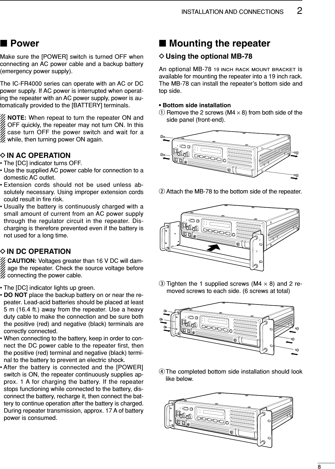 82INSTALLATION AND CONNECTIONS■PowerMake sure the [POWER] switch is turned OFF whenconnecting an AC power cable and a backup battery(emergency power supply).The IC-FR4000 series can operate with an AC or DCpower supply. If AC power is interrupted when operat-ing the repeater with an AC power supply, power is au-tomatically provided to the [BATTERY] terminals.NOTE: When repeat to turn the repeater ON andOFF quickly, the repeater may not turn ON. In thiscase turn OFF the power switch and wait for awhile, then turning power ON again.DIN AC OPERATION• The [DC] indicator turns OFF.• Use the supplied AC power cable for connection to adomestic AC outlet.• Extension cords should not be used unless ab-solutely necessary. Using improper extension cordscould result in ﬁre risk.• Usually the battery is continuously charged with asmall amount of current from an AC power supplythrough the regulator circuit in the repeater. Dis-charging is therefore prevented even if the battery isnot used for a long time.DIN DC OPERATIONCAUTION: Voltages greater than 16 V DC will dam-age the repeater. Check the source voltage beforeconnecting the power cable.• The [DC] indicator lights up green.• DO NOT place the backup battery on or near the re-peater. Lead-acid batteries should be placed at least5 m (16.4 ft.) away from the repeater. Use a heavyduty cable to make the connection and be sure boththe positive (red) and negative (black) terminals arecorrectly connected.• When connecting to the battery, keep in order to con-nect the DC power cable to the repeater first, thenthe positive (red) terminal and negative (black) termi-nal to the battery to prevent an electric shock.• After the battery is connected and the [POWER]switch is ON, the repeater continuously supplies ap-prox. 1 A for charging the battery. If the repeaterstops functioning while connected to the battery, dis-connect the battery, recharge it, then connect the bat-tery to continue operation after the battery is charged.During repeater transmission, approx. 17 A of batterypower is consumed.■Mounting the repeaterDUsing the optional MB-78An optional MB-78 19 INCH RACK MOUNT BRACKETisavailable for mounting the repeater into a 19 inch rack.The MB-78 can install the repeater’s bottom side andtop side.• Bottom side installationqRemove the 2 screws (M4 ×8) from both side of theside panel (front-end).wAttach the MB-78 to the bottom side of the repeater.eTighten the 1 supplied screws (M4 ×8) and 2 re-moved screws to each side. (6 screws at total)rThe completed bottom side installation should looklike below.