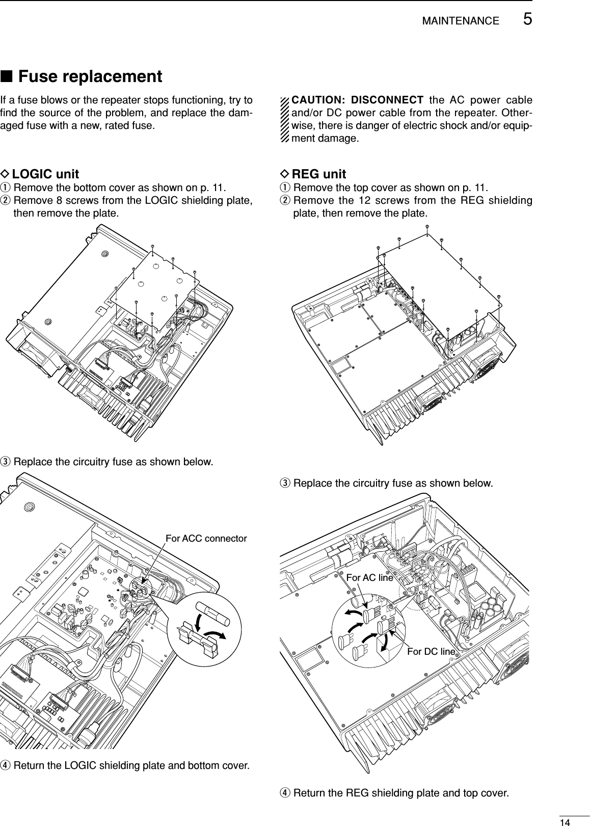 145MAINTENANCE■Fuse replacementIf a fuse blows or the repeater stops functioning, try toﬁnd the source of the problem, and replace the dam-aged fuse with a new, rated fuse.CAUTION: DISCONNECT the AC power cableand/or DC power cable from the repeater. Other-wise, there is danger of electric shock and/or equip-ment damage.DLOGIC unitqRemove the bottom cover as shown on p. 11.wRemove 8 screws from the LOGIC shielding plate,then remove the plate.eReplace the circuitry fuse as shown below.rReturn the LOGIC shielding plate and bottom cover.For ACC connectorDREG unitqRemove the top cover as shown on p. 11.wRemove the 12 screws from the REG shieldingplate, then remove the plate.eReplace the circuitry fuse as shown below.rReturn the REG shielding plate and top cover.For AC lineFor DC line