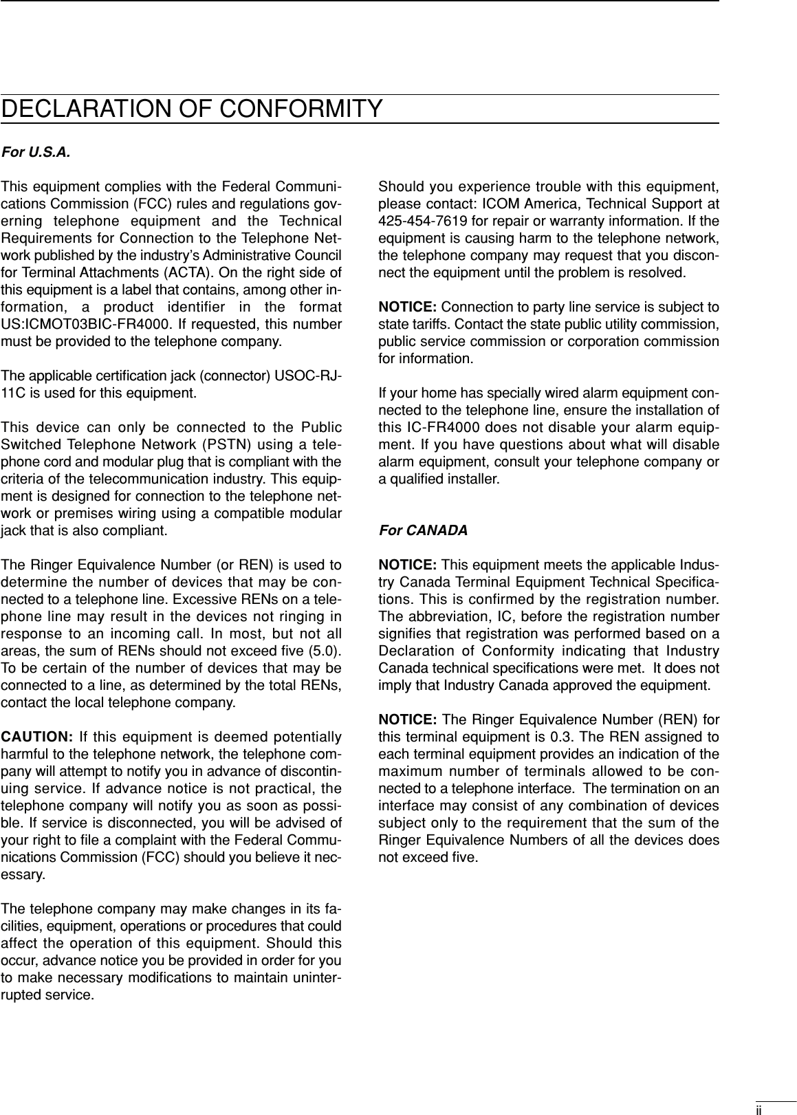 iiFor U.S.A.This equipment complies with the Federal Communi-cations Commission (FCC) rules and regulations gov-erning telephone equipment and the TechnicalRequirements for Connection to the Telephone Net-work published by the industry’s Administrative Councilfor Terminal Attachments (ACTA). On the right side ofthis equipment is a label that contains, among other in-formation, a product identifier in the formatUS:ICMOT03BIC-FR4000. If requested, this numbermust be provided to the telephone company.The applicable certiﬁcation jack (connector) USOC-RJ-11C is used for this equipment.This device can only be connected to the PublicSwitched Telephone Network (PSTN) using a tele-phone cord and modular plug that is compliant with thecriteria of the telecommunication industry. This equip-ment is designed for connection to the telephone net-work or premises wiring using a compatible modularjack that is also compliant.The Ringer Equivalence Number (or REN) is used todetermine the number of devices that may be con-nected to a telephone line. Excessive RENs on a tele-phone line may result in the devices not ringing inresponse to an incoming call. In most, but not allareas, the sum of RENs should not exceed ﬁve (5.0).To be certain of the number of devices that may beconnected to a line, as determined by the total RENs,contact the local telephone company. CAUTION: If this equipment is deemed potentiallyharmful to the telephone network, the telephone com-pany will attempt to notify you in advance of discontin-uing service. If advance notice is not practical, thetelephone company will notify you as soon as possi-ble. If service is disconnected, you will be advised ofyour right to ﬁle a complaint with the Federal Commu-nications Commission (FCC) should you believe it nec-essary.The telephone company may make changes in its fa-cilities, equipment, operations or procedures that couldaffect the operation of this equipment. Should thisoccur, advance notice you be provided in order for youto make necessary modiﬁcations to maintain uninter-rupted service.Should you experience trouble with this equipment,please contact: ICOM America, Technical Support at425-454-7619 for repair or warranty information. If theequipment is causing harm to the telephone network,the telephone company may request that you discon-nect the equipment until the problem is resolved.NOTICE: Connection to party line service is subject tostate tariffs. Contact the state public utility commission,public service commission or corporation commissionfor information.If your home has specially wired alarm equipment con-nected to the telephone line, ensure the installation ofthis IC-FR4000 does not disable your alarm equip-ment. If you have questions about what will disablealarm equipment, consult your telephone company ora qualiﬁed installer.For CANADANOTICE: This equipment meets the applicable Indus-try Canada Terminal Equipment Technical Specifica-tions. This is confirmed by the registration number.The abbreviation, IC, before the registration numbersignifies that registration was performed based on aDeclaration of Conformity indicating that IndustryCanada technical speciﬁcations were met.  It does notimply that Industry Canada approved the equipment.NOTICE: The Ringer Equivalence Number (REN) forthis terminal equipment is 0.3. The REN assigned toeach terminal equipment provides an indication of themaximum number of terminals allowed to be con-nected to a telephone interface.  The termination on aninterface may consist of any combination of devicessubject only to the requirement that the sum of theRinger Equivalence Numbers of all the devices doesnot exceed ﬁve.DECLARATION OF CONFORMITY