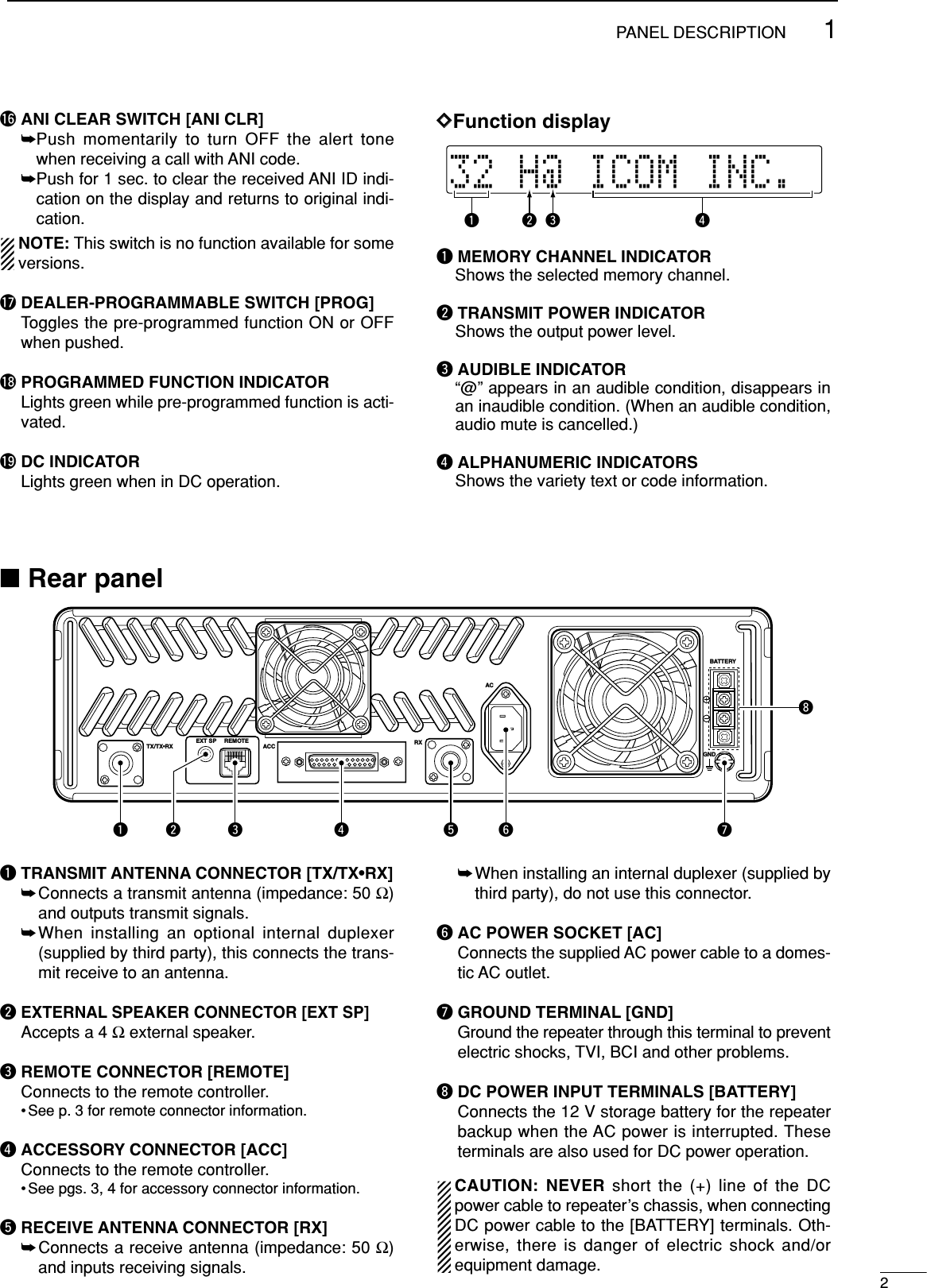 21PANEL DESCRIPTION!6 ANI CLEAR SWITCH [ANI CLR]➥Push momentarily to turn OFF the alert tonewhen receiving a call with ANI code.➥Push for 1 sec. to clear the received ANI ID indi-cation on the display and returns to original indi-cation.NOTE: This switch is no function available for someversions.!7 DEALER-PROGRAMMABLE SWITCH [PROG]Toggles the pre-programmed function ON or OFFwhen pushed.!8 PROGRAMMED FUNCTION INDICATORLights green while pre-programmed function is acti-vated.!9 DC INDICATORLights green when in DC operation.DDFunction displayqMEMORY CHANNEL INDICATORShows the selected memory channel.wTRANSMIT POWER INDICATOR Shows the output power level.eAUDIBLE INDICATOR “@” appears in an audible condition, disappears inan inaudible condition. (When an audible condition,audio mute is cancelled.)rALPHANUMERIC INDICATORSShows the variety text or code information.32HH@HICOMHINC.qwer■Rear panelqTRANSMIT ANTENNA CONNECTOR [TX/TX•RX]➥Connects a transmit antenna (impedance: 50 Ω)and outputs transmit signals.➥When installing an optional internal duplexer(supplied by third party), this connects the trans-mit receive to an antenna. wEXTERNAL SPEAKER CONNECTOR [EXT SP]Accepts a 4 Ωexternal speaker.eREMOTE CONNECTOR [REMOTE]Connects to the remote controller.• See p. 3 for remote connector information.rACCESSORY CONNECTOR [ACC]Connects to the remote controller.• See pgs. 3, 4 for accessory connector information.tRECEIVE ANTENNA CONNECTOR [RX]➥Connects a receive antenna (impedance: 50 Ω)and inputs receiving signals.➥When installing an internal duplexer (supplied bythird party), do not use this connector.yAC POWER SOCKET [AC]Connects the supplied AC power cable to a domes-tic AC outlet.uGROUND TERMINAL [GND]Ground the repeater through this terminal to preventelectric shocks, TVI, BCI and other problems.iDC POWER INPUT TERMINALS [BATTERY]Connects the 12 V storage battery for the repeaterbackup when the AC power is interrupted. Theseterminals are also used for DC power operation.CAUTION: NEVER short the (+) line of the DCpower cable to repeater’s chassis, when connectingDC power cable to the [BATTERY] terminals. Oth-erwise, there is danger of electric shock and/orequipment damage.TX/TX•RXEXT SP REMOTEACC RXGNDACBATTERYq e r t y uiw