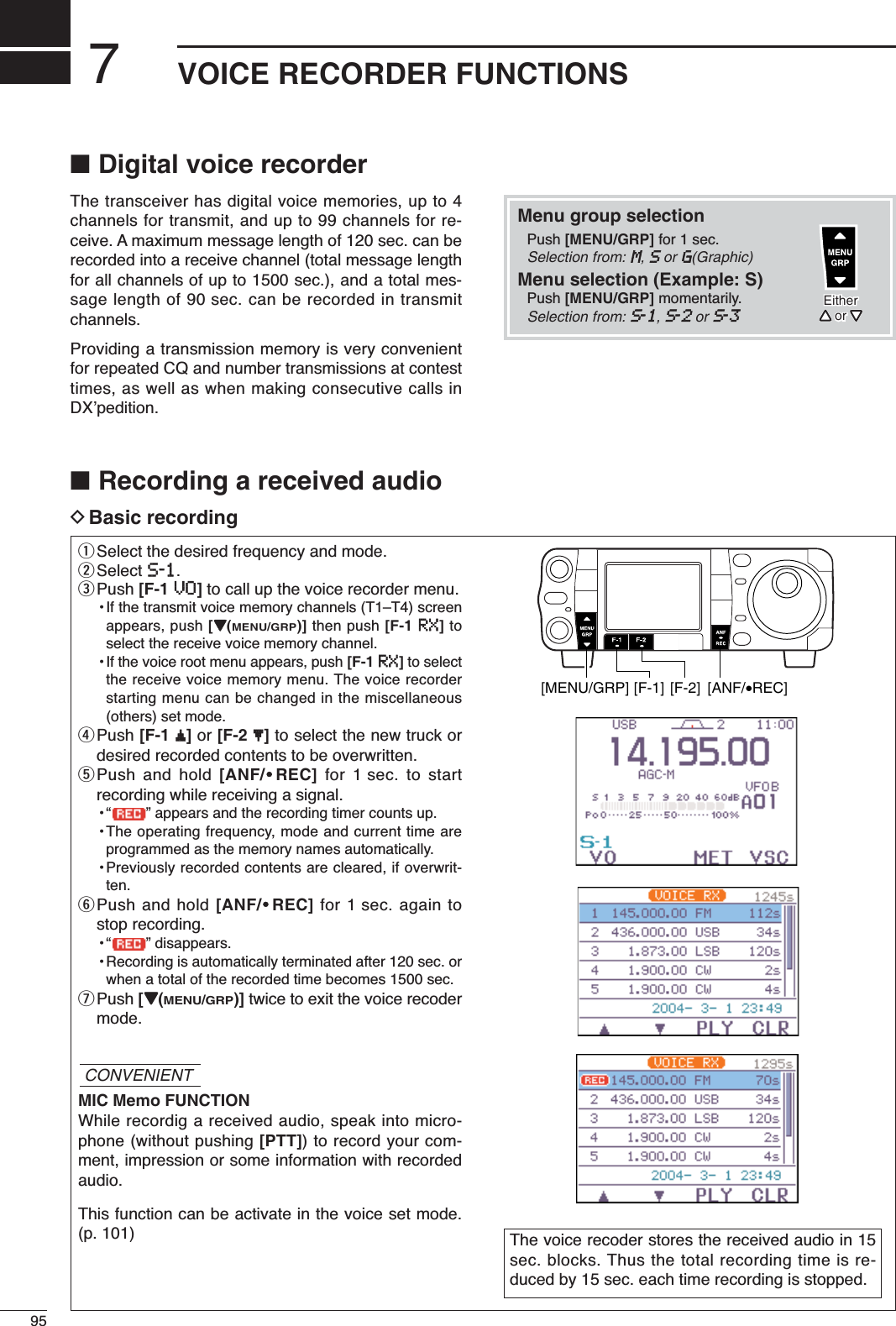 795VOICE RECORDER FUNCTIONS■Digital voice recorderThe transceiver has digital voice memories, up to 4channels for transmit, and up to 99 channels for re-ceive. A maximum message length of 120 sec. can berecorded into a receive channel (total message lengthfor all channels of up to 1500 sec.), and a total mes-sage length of 90 sec. can be recorded in transmitchannels.Providing a transmission memory is very convenientfor repeated CQ and number transmissions at contesttimes, as well as when making consecutive calls inDX’pedition.■Recording a received audioDBasic recordingqSelect the desired frequency and mode.wSelect S-1.ePush [F-1 VO]to call up the voice recorder menu.•If the transmit voice memory channels (T1–T4) screenappears, push [Z(MENU/GRP)] then push [F-1 RX]toselect the receive voice memory channel.• If the voice root menu appears, push [F-1 RX]to selectthe receive voice memory menu. The voice recorderstarting menu can be changed in the miscellaneous(others) set mode.rPush [F-1 ≤]or [F-2 ≥]to select the new truck ordesired recorded contents to be overwritten.tPush and hold [ANF/•REC] for 1 sec. to startrecording while receiving a signal.• “ ” appears and the recording timer counts up.•The operating frequency, mode and current time areprogrammed as the memory names automatically.•Previously recorded contents are cleared, if overwrit-ten.yPush and hold [ANF/•REC] for 1 sec. again tostop recording.• “ ” disappears.•Recording is automatically terminated after 120 sec. orwhen a total of the recorded time becomes 1500 sec.uPush [Z(MENU/GRP)] twice to exit the voice recodermode.MIC Memo FUNCTIONWhile recordig a received audio, speak into micro-phone (without pushing [PTT]) to record your com-ment, impression or some information with recordedaudio.This function can be activate in the voice set mode.(p. 101) The voice recoder stores the received audio in 15sec. blocks. Thus the total recording time is re-duced by 15 sec. each time recording is stopped.[MENU/GRP] [F-1] [F-2] [ANF/•REC]CONVENIENTMenu group selectionPush [MENU/GRP] for 1 sec. Selection from: M,SorG(Graphic)Menu selection (Example: S)Push [MENU/GRP] momentarily. Selection from: S-1,S-2orS-3EitherY or ZEitherY or Z
