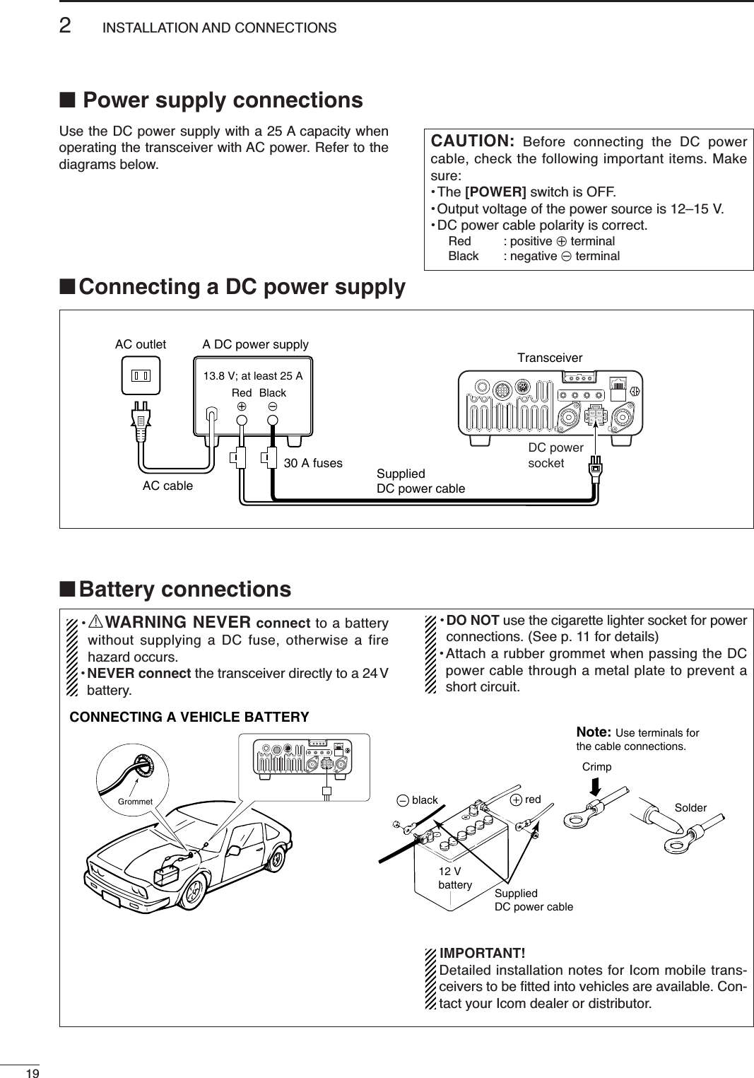 192INSTALLATION AND CONNECTIONS■Power supply connectionsUse the DC power supply with a 25 A capacity whenoperating the transceiver with AC power. Refer to thediagrams below.CAUTION: Before connecting the DC powercable, check the following important items. Makesure:•The [POWER] switch is OFF.•Output voltage of the power source is 12–15 V.• DC power cable polarity is correct.Red : positive +terminalBlack : negative _terminalA DC power supplyAC outletAC cable30 A fuses SuppliedDC power cable13.8 V; at least 25 ABlack_Red+TransceiverDC powersocket■Battery connections•RWARNING NEVER connect to a batterywithout supplying a DC fuse, otherwise a firehazard occurs.•NEVER connect the transceiver directly to a 24 Vbattery.•DO NOT use the cigarette lighter socket for powerconnections. (See p. 11 for details)•Attach a rubber grommet when passing the DCpower cable through a metal plate to prevent ashort circuit.IMPORTANT!Detailed installation notes for Icom mobile trans-ceivers to be ﬁtted into vehicles are available. Con-tact your Icom dealer or distributor.GrommetCONNECTING A VEHICLE BATTERYNote: Use terminals forthe cable connections.CrimpSolderSuppliedDC power cableredblack12 Vbattery■Connecting a DC power supply