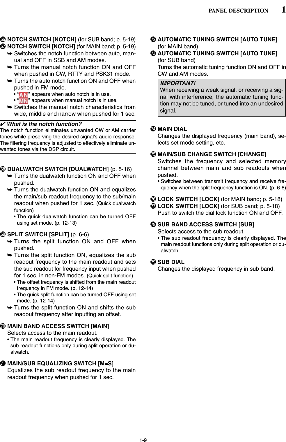 1-9^6 NOTCH SWITCH [NOTCH] (for SUB band; p. 5-19)^7NOTCH SWITCH [NOTCH] (for MAIN band; p. 5-19)➥Switches the notch function between auto, man-ual and OFF in SSB and AM modes.➥Turns the manual notch function ON and OFFwhen pushed in CW, RTTY and PSK31 mode.➥Turns the auto notch function ON and OFF whenpushed in FM mode.• “ ” appears when auto notch is in use.• “ ” appears when manual notch is in use.➥Switches the manual notch characteristics fromwide, middle and narrow when pushed for 1 sec. ✔What is the notch function?The notch function eliminates unwanted CW or AM carriertones while preserving the desired signal’s audio response.The filtering frequency is adjusted to effectively eliminate un-wanted tones via the DSP circuit.^8 DUALWATCH SWITCH [DUALWATCH] (p. 5-16)➥Turns the dualwatch function ON and OFF whenpushed.➥Turns the dualwatch function ON and equalizesthe main/sub readout frequency to the sub/mainreadout when pushed for 1 sec. (Quick dualwatchfunction)• The quick dualwatch function can be turned OFFusing set mode. (p. 12-13)^9 SPLIT SWITCH [SPLIT] (p. 6-6)➥Turns the split function ON and OFF whenpushed.➥Turns the split function ON, equalizes the subreadout frequency to the main readout and setsthe sub readout for frequency input when pushedfor 1 sec. in non-FM modes. (Quick split function)• The offset frequency is shifted from the main readoutfrequency in FM mode. (p. 12-14)• The quick split function can be turned OFF using setmode. (p. 12-14)➥Turns the split function ON and shifts the subreadout frequency after inputting an offset.&amp;0 MAIN BAND ACCESS SWITCH [MAIN]Selects access to the main readout. • The main readout frequency is clearly displayed. Thesub readout functions only during split operation or du-alwatch.&amp;1 MAIN/SUB EQUALIZING SWITCH [M=S]Equalizes the sub readout frequency to the mainreadout frequency when pushed for 1 sec.&amp;2 AUTOMATIC TUNING SWITCH [AUTO TUNE](for MAIN band)&amp;3 AUTOMATIC TUNING SWITCH [AUTO TUNE](for SUB band)Turns the automatic tuning function ON and OFF inCW and AM modes.&amp;4 MAIN DIALChanges the displayed frequency (main band), se-lects set mode setting, etc.&amp;5 MAIN/SUB CHANGE SWITCH [CHANGE]Switches the frequency and selected memorychannel between main and sub readouts whenpushed.• Switches between transmit frequency and receive fre-quency when the split frequency function is ON. (p. 6-6)&amp;6 LOCK SWITCH [LOCK] (for MAIN band; p. 5-18)&amp;7 LOCK SWITCH [LOCK] (for SUB band; p. 5-18)Push to switch the dial lock function ON and OFF. &amp;8 SUB BAND ACCESS SWITCH [SUB]Selects access to the sub readout. • The sub readout frequency is clearly displayed. Themain readout functions only during split operation or du-alwatch.&amp;9 SUB DIALChanges the displayed frequency in sub band.IMPORTANT!When receiving a weak signal, or receiving a sig-nal with interference, the automatic tuning func-tion may not be tuned, or tuned into an undesiredsignal.1PANEL DESCRIPTION