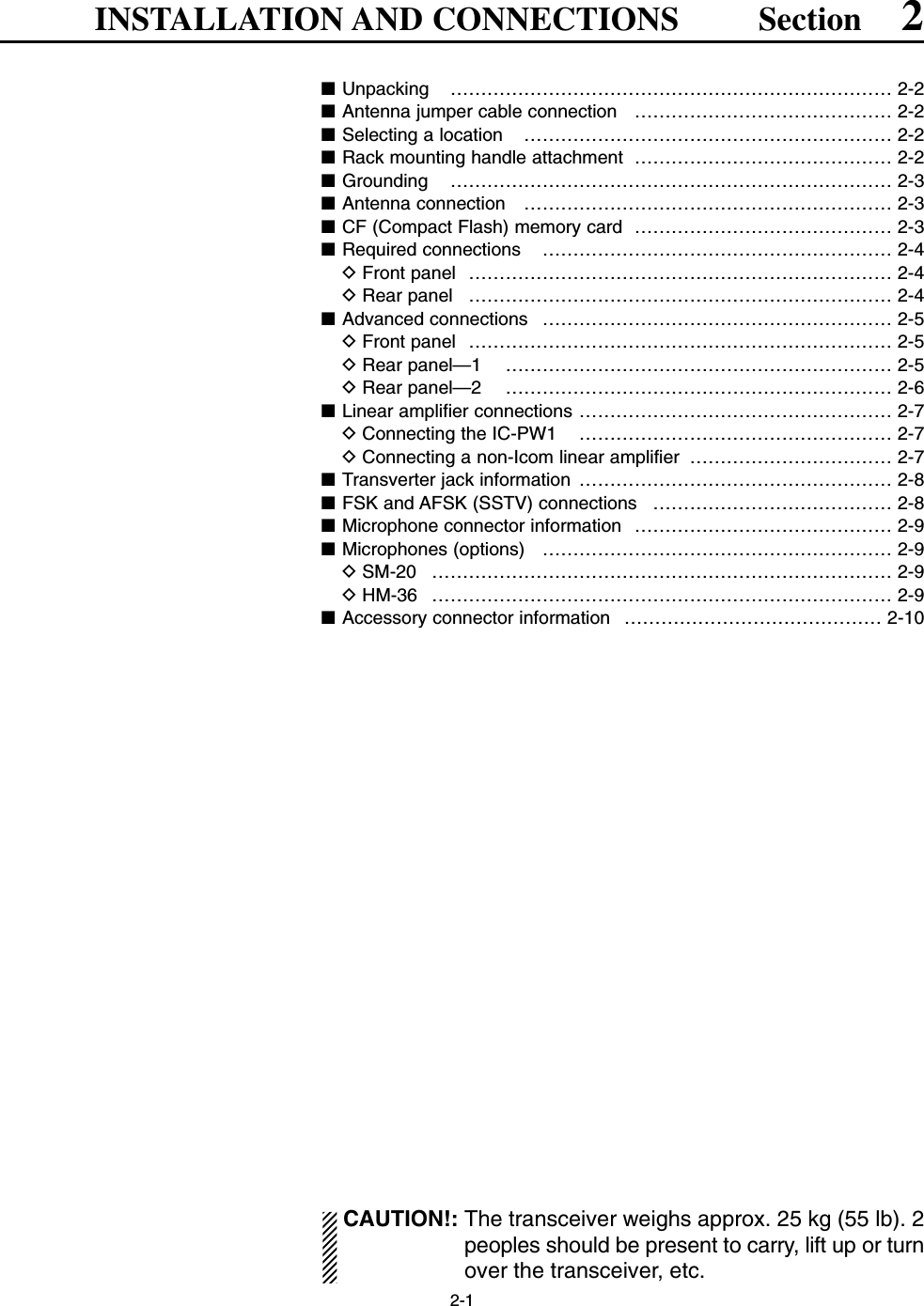2-1INSTALLATION AND CONNECTIONS Section 2■Unpacking ……………………………………………………………… 2-2■Antenna jumper cable connection  …………………………………… 2-2■Selecting a location  …………………………………………………… 2-2■Rack mounting handle attachment  …………………………………… 2-2■Grounding ……………………………………………………………… 2-3■Antenna connection  …………………………………………………… 2-3■CF (Compact Flash) memory card  …………………………………… 2-3■Required connections  ………………………………………………… 2-4DFront panel  …………………………………………………………… 2-4DRear panel  …………………………………………………………… 2-4■Advanced connections  ………………………………………………… 2-5DFront panel  …………………………………………………………… 2-5DRear panel—1 ……………………………………………………… 2-5DRear panel—2 ……………………………………………………… 2-6■Linear amplifier connections …………………………………………… 2-7DConnecting the IC-PW1  …………………………………………… 2-7DConnecting a non-Icom linear amplifier  …………………………… 2-7■Transverter jack information  …………………………………………… 2-8■FSK and AFSK (SSTV) connections  ………………………………… 2-8■Microphone connector information  …………………………………… 2-9■Microphones (options)  ………………………………………………… 2-9DSM-20 ………………………………………………………………… 2-9DHM-36 ………………………………………………………………… 2-9■Accessory connector information  …………………………………… 2-10CAUTION!: The transceiver weighs approx. 25 kg (55 lb). 2peoples should be present to carry, lift up or turnover the transceiver, etc.