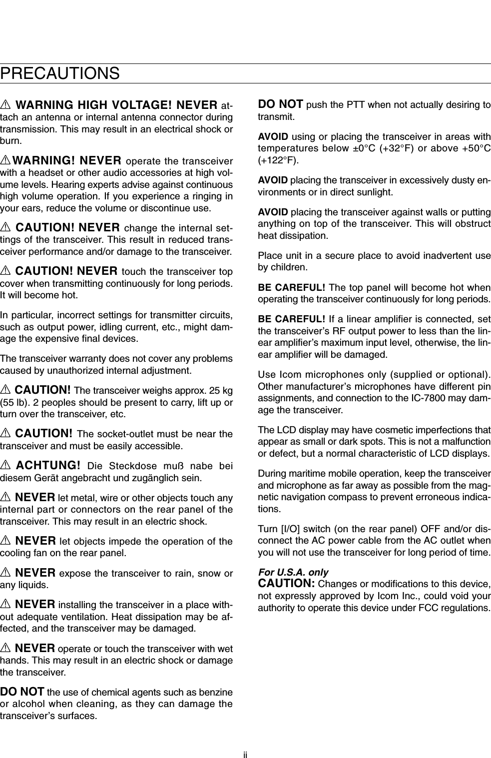 iiPRECAUTIONSRWARNING HIGH VOLTAGE! NEVER at-tach an antenna or internal antenna connector duringtransmission. This may result in an electrical shock orburn.RWARNING! NEVER operate the transceiverwith a headset or other audio accessories at high vol-ume levels. Hearing experts advise against continuoushigh volume operation. If you experience a ringing inyour ears, reduce the volume or discontinue use.RCAUTION! NEVER change the internal set-tings of the transceiver. This result in reduced trans-ceiver performance and/or damage to the transceiver.RCAUTION! NEVER touch the transceiver topcover when transmitting continuously for long periods.It will become hot.In particular, incorrect settings for transmitter circuits,such as output power, idling current, etc., might dam-age the expensive final devices.The transceiver warranty does not cover any problemscaused by unauthorized internal adjustment.RCAUTION! The transceiver weighs approx. 25 kg(55 lb). 2 peoples should be present to carry, lift up orturn over the transceiver, etc. RCAUTION! The socket-outlet must be near thetransceiver and must be easily accessible.RACHTUNG! Die Steckdose muß nabe beidiesem Gerät angebracht und zugänglich sein.RNEVER let metal, wire or other objects touch anyinternal part or connectors on the rear panel of thetransceiver. This may result in an electric shock.RNEVER let objects impede the operation of thecooling fan on the rear panel.RNEVER expose the transceiver to rain, snow orany liquids.RNEVER installing the transceiver in a place with-out adequate ventilation. Heat dissipation may be af-fected, and the transceiver may be damaged.RNEVER operate or touch the transceiver with wethands. This may result in an electric shock or damagethe transceiver.DO NOTthe use of chemical agents such as benzineor alcohol when cleaning, as they can damage thetransceiver’s surfaces.DO NOT push the PTT when not actually desiring totransmit.AVOID using or placing the transceiver in areas withtemperatures below ±0°C (+32°F) or above +50°C(+122°F).AVOID placing the transceiver in excessively dusty en-vironments or in direct sunlight.AVOID placing the transceiver against walls or puttinganything on top of the transceiver. This will obstructheat dissipation.Place unit in a secure place to avoid inadvertent useby children.BE CAREFUL! The top panel will become hot whenoperating the transceiver continuously for long periods.BE CAREFUL! If a linear amplifier is connected, setthe transceiver’s RF output power to less than the lin-ear amplifier’s maximum input level, otherwise, the lin-ear amplifier will be damaged.Use Icom microphones only (supplied or optional).Other manufacturer’s microphones have different pinassignments, and connection to the IC-7800 may dam-age the transceiver.The LCD display may have cosmetic imperfections thatappear as small or dark spots. This is not a malfunctionor defect, but a normal characteristic of LCD displays.During maritime mobile operation, keep the transceiverand microphone as far away as possible from the mag-netic navigation compass to prevent erroneous indica-tions.Turn [I/O] switch (on the rear panel) OFF and/or dis-connect the AC power cable from the AC outlet whenyou will not use the transceiver for long period of time.For U.S.A. onlyCAUTION: Changes or modifications to this device,not expressly approved by Icom Inc., could void yourauthority to operate this device under FCC regulations.