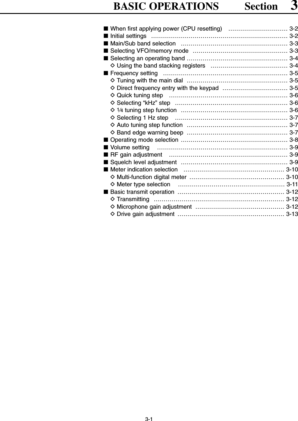 3-1BASIC OPERATIONS Section 3■When first applying power (CPU resetting)  ………………………… 3-2■Initial settings  …………………………………………………………… 3-2■Main/Sub band selection  ……………………………………………… 3-3■Selecting VFO/memory mode  ………………………………………… 3-3■Selecting an operating band …………………………………………… 3-4DUsing the band stacking registers  ………………………………… 3-4■Frequency setting  ……………………………………………………… 3-5DTuning with the main dial  …………………………………………… 3-5DDirect frequency entry with the keypad  …………………………… 3-5DQuick tuning step  …………………………………………………… 3-6DSelecting “kHz” step  ………………………………………………… 3-6D1⁄4tuning step function  ……………………………………………… 3-6DSelecting 1 Hz step  ………………………………………………… 3-7DAuto tuning step function  …………………………………………… 3-7DBand edge warning beep  …………………………………………… 3-7■Operating mode selection ……………………………………………… 3-8■Volume setting  ………………………………………………………… 3-9■RF gain adjustment  …………………………………………………… 3-9■Squelch level adjustment  ……………………………………………… 3-9■Meter indication selection  …………………………………………… 3-10DMulti-function digital meter  ………………………………………… 3-10DMeter type selection  ……………………………………………… 3-11■Basic transmit operation  ……………………………………………… 3-12DTransmitting ………………………………………………………… 3-12DMicrophone gain adjustment  ……………………………………… 3-12DDrive gain adjustment  ……………………………………………… 3-13