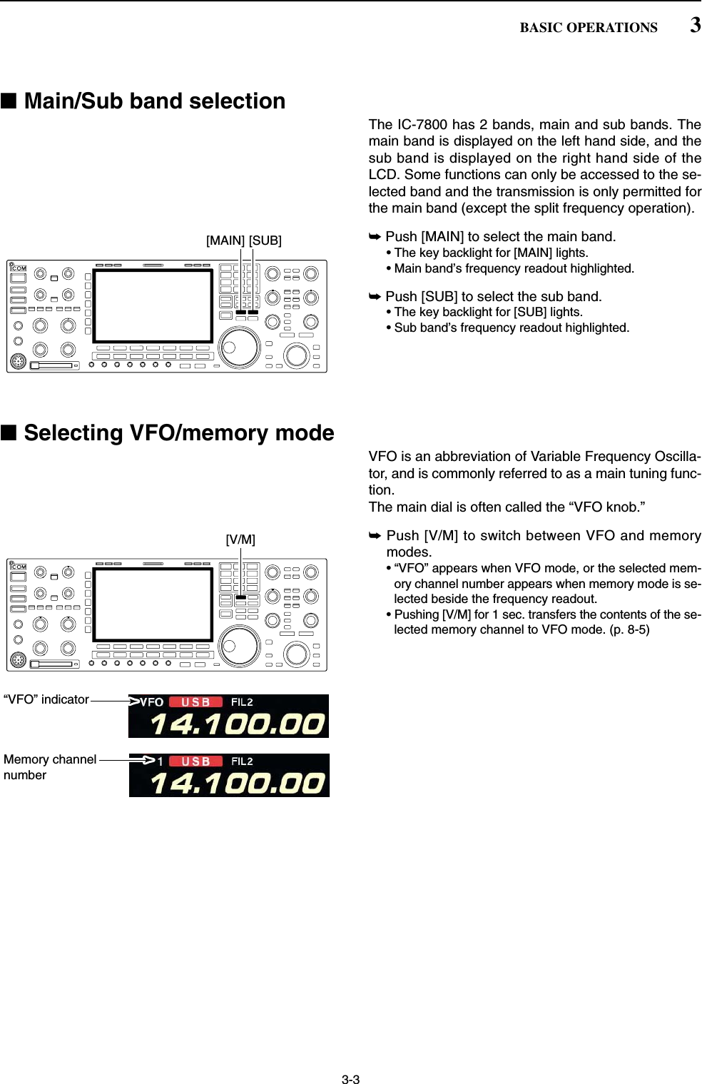 ■Main/Sub band selectionThe IC-7800 has 2 bands, main and sub bands. Themain band is displayed on the left hand side, and thesub band is displayed on the right hand side of theLCD. Some functions can only be accessed to the se-lected band and the transmission is only permitted forthe main band (except the split frequency operation). ➥Push [MAIN] to select the main band.• The key backlight for [MAIN] lights.• Main band’s frequency readout highlighted.➥Push [SUB] to select the sub band.• The key backlight for [SUB] lights.• Sub band’s frequency readout highlighted.■Selecting VFO/memory modeVFO is an abbreviation of Variable Frequency Oscilla-tor, and is commonly referred to as a main tuning func-tion.The main dial is often called the “VFO knob.”➥Push [V/M] to switch between VFO and memorymodes.• “VFO” appears when VFO mode, or the selected mem-ory channel number appears when memory mode is se-lected beside the frequency readout.• Pushing [V/M] for 1 sec. transfers the contents of the se-lected memory channel to VFO mode. (p. 8-5)“VFO” indicatorMemory channelnumber[V/M][MAIN] [SUB]3-33BASIC OPERATIONS
